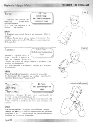 Diccionario de ~v..,.ww CA YCIUDADANA
C.l.M.D.: "Puño".Tirar
C.F.M.D.: "Cinco".
Mov.: lineal hacia aluera conl. Impulsar una cosa e n una
d irecc ión determ inada detenimiento brusco.
volu n tariamente. -....,.--------=.....• $ ..
Ej .: "Tiré los zapa tos a la
basura", "Tiraron todo".
ESPAÑOL ,i
,I2. Disparar un Q17na de fu ego o un cañonazo: "Tirar al ,
blanco», i
3. Hacer fuerza para atraer cosas ó personas: "'Los I
caballos tiraban del arado". "lIraba con todas las fu erzas
de la ClA.erda JJ
•
C.IM.O.: "Indice". ,Acusar
Mov.M.O.:lineal con detenimiento i
;)
brusco.Atribuir a alguien delito o
culpa. Calificar a a lguien o --.,. - - - .•......_.•",.:;' t,. ,-.--- , -.- _ _
a lgo de mane ra d espectiva . 

Exponer en juicio los cargos contra el a cu sado y las 

pruebas de los m ism os. 

Ej.: "Su s enemigos lo acu saban", "Acu san a tu herma no 

de orgulloso". 

ESPAÑOL
Fria. de pala.bras: acusador, acusatorio) acusación.
2. Conlunica r la recepción de cartas, expedientes,
infonnes, docurnentos: <lAcuso recibo".
CJ:"Puño".
Mov.:Opuesto divergente con
rebote.
eontrolar!eontrol/ehequear
CO-:ltrolar
Contr01
Chequ ear
Manten e rse (nterado de a lgo cuyo con ocimien to es
n ecesario o Úb, 1 P¡ t:8. ¿ eternlinado fin .
Ej.: "El control d (~ la caja se h ace semana lmente", HEI
portero controló L. can tidad de n iños que entraron a la
es cue~a" .
ESPAÑO~ J
Flia . d e palabro"" -nlrolador, contro/aducía, chequeo.
Control de calf...' -- : · Serie de operaciones que permiten
comprobar si las.. · ~C'teristicas de un producto eZaborado
obedecen las rLvrffLi':: de fabricación.
Pagina 600

 
