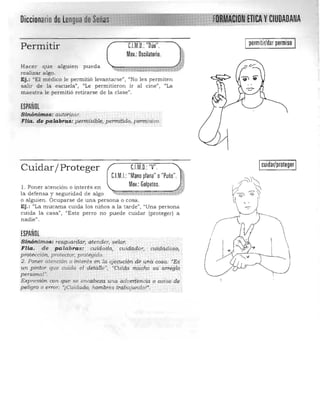 III:U IInU""A
C.l.M.D.:"Dúo".
Mov.: Oscilatorio.
permitir/dar permiso
Permitir
Hacer que alguien pu eda
realizar algo.
Ej.: <lEI médico le pern1itió levantarse", "No les permiten
salir de la escuela", "Le permitieron ir al cine", "La
maestra le permitió Tetirarse de la clase".
ESPAÑOL
Sinónimos: autorizar. 

FUá. de palabrcii$: pfcrfiJ!i;¡l$l~;peHiíiti¿¡o; peni1:isivo. 

C.l.M.O.: 'y'.Cuidar/ Proteger
CJM.I.: "Mano plana" o"Puño". .~.
Mov.: Golpeteo. .~1. Poner a tención o interes en 

la defensa y seguridad de a lgo 

o alguien. Ocupa rse de una persona o cosa. 

Ej.: "La mucama cuida los niños a la tarde", "Una persona 

cuida la casa", "Este perro no pu ede cuidar (proteger) a 

nadie". 

ESPAÑOL
Siruir;t.imos: resguardar, aterwer,.yelar; .
FHa. de p alabras : cuidad o;: ctjid<1dor"cirf¡klc(d aso,
protección. pralf'ctor, protegido, ' ' , " '.
2. Poner atención a interés éh la ejeCtició,t'¡/:lé una cosa; "Es
un pintor que cuida el deú¡l1,,' , 'cUi1;fa milcho su arieglQ
personar . "
Expresión con que se encabeza Una adve&encia p a~iso de
pe1.igro o error; "¡ uídado, hombres trg:8ajandoV.
cuidar/proteger
 