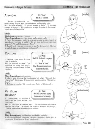 rotación de muñecas.
DiccionariodeLengua CIUDADANA
Arreglar
Mov. M.D.: Golpeteo.
1:.1.: "llave".
l. Poner nuevamente en 

condiciones de uso algo que estaba en mal estado, roto. 

Ej.: "Arreglar el reloj", "El vecino arregló el baño", "El portero 

arregló el timbre", "El carpintero arregló la pata de la mesa", 

"Juan arregló la canilla". 

ESPAÑOL
Sinónimos: compotletl reparar. 

FHa. de palabras: arreglo, desarreglar, desarreglo. 

2. Poner las cosas en orden o como esnecesano) conveniente o
agradable: "Arreglo la valija ", "En un mes debes arreglar tus
asuntos ", "Arregló la casa con flores".
3. Decidir entre varias personas lo que ha de hacerse: "Hemos
arreglado qu.e la reunión sea en tu casa-,
,: _:::._<~ L­
2. Hacer que termine la continu.idad de algo: "Rompió las
relaciones)}, Comenzar bruscamente cierta acción: '«Rompió a
llorar",
3. Esforzarse mucho: '''Se rompió para hacer el dibujo solo".
CJ "Dúo". _ _ _ _-'Verificar
Mov.M.D.: lineal con golpe y ! 1;(.
Y'::cr --o
~ -c:c "
Revisar desplazamiento hacia abajo. J
l. Comprobar la verdad o 'I,:tt::;;", t." .:;:;=:-:-::~-}~",-"".",«;--",--:-~",:;>,"'~::-:",,:;:,,,:. :t
exactitud de una acción, un 

resultado. 

Ej.: "El contrato se verifIcó ayer", "No verifIcamos si estaba 

todo en la valija", "Se olvidó de verificar si tenía el pasaj e") 

"Vamos a verificar si está todo en orden". 

ESPAÑOL
FHa. de palabras: verificación, verificable, revisión.
2. En contabilidad, controlar cuentas, partidas, libros, etc. o
comprobar la existencia de un patrímonio_
, verificar/revisar
Romper
l. Separar una parte de una 

cosa o partirla, 

Ej.: "Se rompió la taza", "La 

máquina de lavar está rota") 

"Siempre rompe el codo de las 

camIsas" 

ESPAÑOL
FHa. de palabras: rotura, roto.
A 

1:.1.: "Puño". 

Mov.M.D.: Dscilatorio con golpe.

8
C.I.: "Puño" o"llave". 

Mov.: Dpuesto divergente con

Página 603
 
