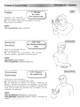 Diccionariode l,Y~~I~!~~~~YH1Jml 
 yCIUDADANA
C.I.:"Mano plana",Espiar
Mov,: Golpeteo,
Observar con a te n ción y UJ,M,: Oscilación de cabeza, ±l..
disimulo lo que se dice y hace . .~ ,_~,·,_v,_ ·_.,.. ~ cl<.W-«i: ;:;J}/'
Ej.: "Los vecinos espían por 1a ventana", "La nena
espía detrás de la madre",
ESPAÑOL
Flia. de palabras: espía, espionaje,
C.l.M,O,: "llave",  .Asesinar
Mov,: Oscilatorio con detenimiclnto
Asesino brusco,
Matar a una person a, El que
m ata a u na persona.
Ej.: "El asesino fu e encarcelado" , "Hay muchos
asesinos su eltos" , "Asesinar es un delito grave".
ESPAÑOL
Sinóni mos; matar, eliminar. 

Flia. d e palabras: a s esinato, asesinado, 

C.l.M,O,: "Mano plana",Amenazar
Mov,:Oscilatoriolento, 1-.Amenaza
"'-.;:_~.._ ,;;;?c:::;:::=.;T~,::: .. ..;;.~;;;ji¡:!i'Ík"lJ;;;;;;:;;;:::;: ...rL!1::.::; "
El que dice o hace en tender a
una persona que va a hacerle algún daño,
Ej ,: "Lo amenazó con llamar a la policía" I "Amenazó con
pegarle", "Siempre la a menaza con suicidarse", "El profesor
los amen azó con una prueba s i no se callaban", ('Hacía n tan to
ruido qu e m i padre los a m enazó Con un bastón" , "No me
interesan sus a menazas",
ESPAÑOL
FUa. de palabras: amenazador, amenazante. 

Usos figurados: "Amenaza el tiempo" [lluvia), "Amenaza con. 

nevar". 

)
asesinar/asesino
Iamenazar/amenazaI 

 
