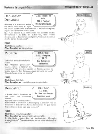 yCIUDADANAOiccionario
I denunciar/denuncia IDenunciar nM.O.:"Telélono" más
índice.
Denuncia CfM.O.: "Teléfono".
Mov.: Curvo hacia afuera.Informa r a la autoridad sobre 

un delito, indican do el lugar __-..<-o,-,•.-<<<.. ,w.

del h echo. Hacer saber públicamen te la situación irregular. 

ilegal o in conveniente de una cosa. 

Ej.: "Los diarios h an denunciado u n acuerdo ilícito" , 

"Denunciamos el robo del automóvil"; "Los vecinos 

denunciaron la desaparición del perro") "Va mos a denunciar 

el robo de los documen tos". 

ESPAÑOL
Sinónimos: revelar. 

FHa. de palabras: deTluncianle. 

C.l.M.D.: "llave".Repartir
CJM.I.:"Mano plana".
C.F.M.O.: "L".
Dar cosas de un mismo tipo a Mov.: Oscilatoriocon
vanos.
desplazamiento.Ej.: <CRepartir ganancias",
"Ahora vamos a repartir los ~,~-:N Il'f,~_,
caramelos", "No pu eden repartir las tarjetas porque n o
tienen tiempo", "Los hermanos repartieron la herencia",
"En este barrio reparten comida".
ESPAÑOL
Sinónimos: distribuir. 

FHa. de palabras: repartido,. reparto. ,epartición. 

.-.-/
~ Irepartir I
w~~ 

¡,{:) 

Idemostrar IC.I.M.O.: "Indice". 

CE Mlton . 

Mov.: Lineal haciaabajo con

Demostrar
l. Hacer conocer la verdad de
una cosa con cualquier detenimiento brusco.
prueba.
Ej .: '~Las n Uevas computadoras
demuestran el avance de la tecnología y la cien cia" ) "En esa
discusión el demostró su buena educación", "El que miente
demuestra que tiene algo que esconder",
ESPAÑOL
Sinónimos: evidenciar, probar. 

Fila. de palabras: demostmci61'l. demostmble. 

2. Manifesta, algún' tipo de sentimiento: "Demostró
a"epentimiento", "La preocupación por su mujer demostró su
cariño",
Página 605
 