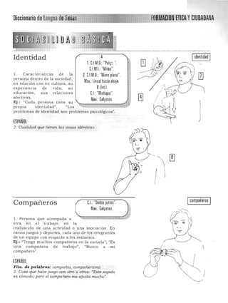 Diccionario de Lengua de~~I:E§lE:m:== FD!iléION~ETttA'Y CIUDADANA

Identidad
l . Caracteristicas de la
persona dentro de la sociedad ,
en relac ión con su cultura, su
expenenCla de vida, s u
educaclón, sus relaciones
afectivas.
Ej.: "Cada persona tiene su
propIa identidad", "Los
problemas de identidad son problemas psicológicos".
ESPAÑOL
A Iidentidad I,
,.1. CJM.O. "Pul¡,.'.
CJM.L "Mitón".
2. CJM O;"Monoplana". 

Mov.:lineal haciaabajo. 

B(Inl) 

CJ: "Meñique". 

Mov.: Gollleteo. 

~,,;:;----:--::::==-::, l'
QJ
[TI
:' ",--::'-~
~ i >'~
~ J
2. Cualidad que tienen. las oosas idént.icas,
I
C.I.;"Oedos juntos"
Mov,; Golpeteo,
Compañeros
'. '. ' " _;,fl . Persona que acompa..i1a a ~h~,~~~,., ,0,% ~~~~,g ~,MM@"~~~*b'¡...;:, j~"
otra en el trabajo, en la
realización de una actividad o una asociación. En
varios juegos y deportes, cada uno de los integrantes
de un equipo con respecto a los restantes.
Ej.: "Ten go muchos compañeros e n la escu ela", "Es
I compañerosI
una compañera de trabajo" , "Busco a mi
compañero".
ESPAÑOL

Flia. de palabras: oompañia, compañerismo. 

2. Cosa que hace juegoC01l otro 11 otros: "Este zapato
es cómodo; pero el'eompaTíero me ajusta mucho". .

I
 