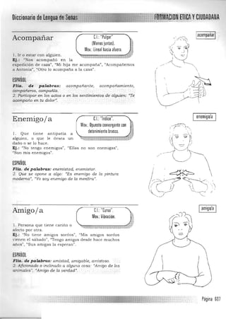 yCIUDADANADiccionario de
/ ""--.. IacompañarlC.I.: "Pulgar"Acompañar
(Manos juntas).
Moy.: lineal hacia afuera.
l. Ir o estar con alguien.
Ej.: '~Nos acompañó en la
.~::J~expedición de caza", "Mi hija m e acompaña", "Acampanemos
---. .a Antonia", '/O tro lo acompaña a la casa".

ESPAÑOL
FHa. de palabras: acompañante; acompañamiento, .  /'J~
compañeros, compañía.  /~.-_ __ ~ 1, ~
2. Participar en los actos o en los sentimientos de álguien: «Te
G ./"'~-Iacompaño en tu dolor"',
I
enemigo/a
Enemigoja C.I.:"¡ndice".
Moy.: Opuesto convergente con
detenimiento brusco.l. Que tiene antipatía a
alguien , o que le desea un
daño o se lo hace.
Ej.: "No tengo enemigos", "Ellas n o son enemigas",
"Son mis enemigos".
ESPAÑOL
Flia. de palabras: enemistad, enemistar.
2. Que se opone a algo: "Es enemigo de la pintura
moderna", «Yo soy enemigo de la mentirci.u
,
Iamigo/aIC.I.: "Curva".
Moy.: Vibración.
Amigoja
l. Persona que tiene cariño o
afecto por otra.
Ej.: "No tiene amigos sordos", "Mis amigos sordos
vien en el sábado", "Tengo amigos desde h ace muchos
anos" ) "Sus a migas la esperan".
ESPAÑOL
Flia. de palabras: amistad, amigable, amistoso.
2. Aficionado o inclinado a alguna cosa: "Amigo de los
animales "# «Amigo de la verdad",
Página 607

 