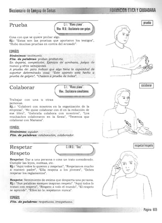 Diccionario CWDADANA
pruebaCJ:"Manoplana".Prueba
Mov. M.O.: Oscilatorio con golpe.
j
.",~~ : ...·11'" ' ....Ji1f!'iij;if".".} ·f'·
Cosa con que se quiere probar algo. 

Ej.: "Estas son las prueoas que aportaron los testigos", 

"Hubo muchas pruebas en contra del acusado" . 

ESPAÑOL
Sinónimos: testirfwnio. · 

Flia.depalabr:a.s:.proba.l'ipr015éltb'i'i. · 

En deporte; competiCión., . .§j~rC:j9Ípdé P,QPbllCiq, .ji.{<1g0!5 de 

manos y otrós s~¡jti'!j~ntéS ... .... .... ....... 

A prueba de' pa~a indícctr qu" algptien,e laq!pqéi9ctdcle.
sopot1.ardeterminada cosa: ··Este aparedo "st~: hecho. a
prueba de golpes", "Chaleco aprueba de balas": : .
CJ:"Mano plana".Colaborar
Mov.:Oscilatorio simultáneo.
Trabajar con u na u otras
personas.
Ej..: "Colaboró con nosotros en la organización de la
em presa". "'No quise colaborar con él en la redacción de
ese libro", "Gabriela colabora con nosotros", "Los
muchachos colaboraron en la fiesta") "Tenemos que
colaborar con Mariana".
ESPAÑOL
S inónimo.s, ayudar. 

FHa. de pa.labr:as: colaboraCión; colaborador. 

Icolaborar I
Respetar 

Respeto 

Respe tar: Dar a u n a persona o cosa un trato considerado. 

Cumplir las leyes, normas, etc. 

Ej.: "Aquí todos lo qu ieren y respetan", "Res petam os mucho 

a nuestró padre", "Ella respeta a los jóvenes", "Debes 

respetar los reglamentos", 

Respeto: Sentimiento de estima que despierta una persona,
Ej.: "Sus palabras siempre inspiran respeto" . "Aquí todos lo
tratan con respeto", "Respeto a todo el mundo", "El respeto
se aprende", "Ellos no la respeta ron nunca" ,
ESPAÑOL
respetar/respeto
Flia. de palabras: respetuoso, .irrespetuoso.
Página 609
 