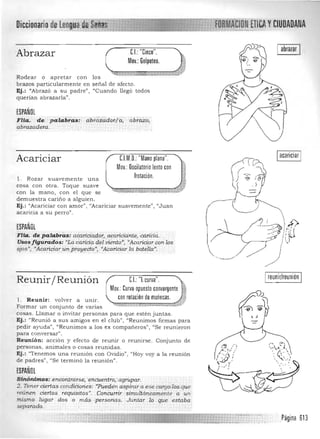 .""..,.,,, "
FORMAéioN ETlCAYCIUDADANADiccionario de tenguad,e,S6ffa-S
I abrazar ICI: "Cinco",Abrazar
Mov,: Golpeteo,
Rodear o a pretar con los
brazos particularmen te en señal de afecto,
Ej.: "Abrazó a su padre", "Cuando llegó todos
querían abrazarla" .
ESPAÑOL
Flia. cje p alaEf cis: d,bf6.i:áderifi; abrazo,
abrazadera,
CJM,O,:"Mano plana",Acariciar
Mov,: Oscilatorio lento con
frotación,1. Rozar suavemente una
cosa con otra. Toque suave
con la man o, con el que se
demuestra cariño a alguien.
Ej.: "Acariciar con amor", "Acariciar suavemente», ((Juan
acaricia a su perro".
ESPAÑOL
FHa. de palabra s:' a:éarlóadót, acariCiante, <Xui6a,
Usos figurados: "La¿aricia deLrJiento";'''Ácariciar con los
ojos", "Acariciarun proy~cio"; " Acariciarla bo.tella", '
reunir/reuniónU:"[curva",Reunir/ Reunión
Mov,:Curvoopuesto convergente •
con rotacióndemuñecas, 1Il . Reunir: volver a unir. 

Formar un conjunto de varias «~,,>-...,-...,- -- ;,.,...,.~~.

cosas. Llamar o invitar personas para que estén juntas.
Ej,: "Reunió a sus amigos en el club", "Reunimos firmas para
pedir ayuda", "Reunimos a los ex compañeros", "Se reunieron
para conversar",
Reunión: acción y efecto de reunir o reunirse. Conjunto de , _ ( c.....
personas, a nimales o cosas reunidas.  -/,(
Ej.: "Tenemos una reunión con Ovidio", "Hoy vaya la reunión ,
.( "' ',
" -.',de padres", "Se terminó la reunión". " ', '
ESPAÑ~L
Sinónimos: ,encontrarse, 'encuentto,:'agropar,
2, Tener ciertas,condiCiories: ,"Pz<eden aspirar a ese carg~;Zos que
reúnen ciertas requist'tos l
' . ConCurrir · $imuitáne.amente a un
mismo lugar dos o más, .personas, Jumar .10 que estaba
separado,
Página 613

 
