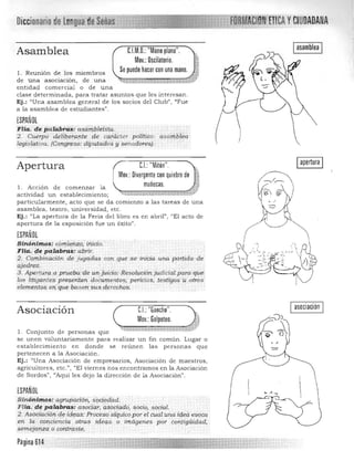 Diccionario de len!IUill)a
UM.D.:"Mano plana".Asamblea
Moy.: Oscilatorio.
Se puede hacer con una mano.1. Reunión de los miembros
de una asociación, de una ....., Vi Ú ' 1$ ...~-,b1f ," ij;
entidad comercial o de una 

clase determinada, para tratar asuntos que les interesan. 

Ej.: "Una asamblea general de los socios del Club", "Fue 

a la asamblea de estudiantes". 

ESPAÑOL
Fiia. depa tabhi:S: asantbiei?~q.
2. Cuerpodeziqer,arte de cafticter po!it¡Qü: aslúilNÍ!a
.' .
legislatllm. (Congreso: diputados y senadores),
e.l.: "Mitón"Apertura
Moy.: Divergente con quiebre de
muñecas.1, Acción de comenzar la
actividad un establecimiento; ~~,,::~;::Md~''t f ~ t *-*1­
particularmente, acto que se da comien zo a las tareas de una
asamblea, teatro, universidad, etc.
Ej.: "La apertura de la Feria del libro es en abril", "El acto de
apertura de la exposición fue un éxito".
ESPAÑOL
Sinóni"",.os: c9m.lehio¡': inicio.
FHa. (te paftlb;"as: abri~.
2. Combina'ción de JUgqdas .cOn ,qr.;e .se' ¡niria una partida de
qjedrez.
3. Ap<?rrUT(1.(1 prueba;de un juicio.:Resoruew.n :jud,cialpara que,
los litig(1ntespreseiitéJn dorulJl.entos;pericias, testigos.ü ,otros
elementos el1 qu.e·bas ensu.sderedros; ..
yCIUDADANA

Iapertura I
I asociación IAsociación 	 C.I.: "Gancho".
Mov.: Golpeteo. 1
l . Conjunto d e personas que ·-·~~~.i!·t:~-d$.b~,";'....:, .:~.-
se unen volunta riamente para realizar un fin común . Lugar o 

establecimiento en donde se reúnen las pe rsonas que 

perte n ecen a la Asociación. 

Ej.: «Una Asociación de e mpresarios, Asociación de maestros, 

agricultores, etc .", "El vie rnes nos encontramos en la Asociación 

de Sordos", "Aquí les dejo la dirección de la Asociación". 

ESPANOl
Sinónimos: agrupación, s[¡Giedad. 

Flia,"d~ palabrw,: -asó¿lár¡ :~sóciCúto~ SÓclO¡ social." 

2. Asociación de icÚ;as.· />racésosicp.dco por el duál {,na ú!.e.a evoca
en la candencia ' otra~ i¿teq.s o imágenes por cori.tigi¡i4a.d~
semejanza o eDl1/rqsl,,!,
Página 614
 