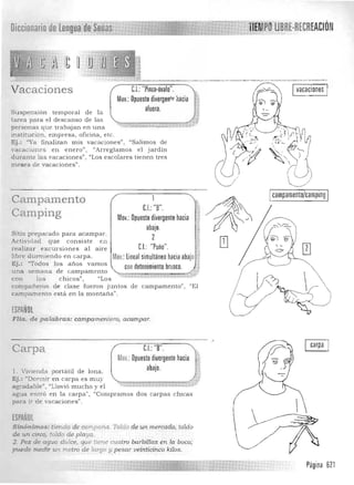 Vacaciones
Su spensión tem poral
tarea para el descanso de las
personas que trabajan en una
institu ción, empresa, oficina, etc.
Ej.: "Ya finalizan m is vacaciones", uSalimos de
vacac1onf's en e nero", "Arreglam os el jardín
durante 18..8 vacaciones", "Los escolares tÍe nen tres
de la
C.I.: "Pinza·óvalo".
Mov.: Opuesto divergen'p hacia
afuera.
,
~/
Ivacaciones I
, ' "m eses nc vacaciones .
Campamen to
Camping
Sitio prepara do para acam par.
Actividad que consiste en
realizar excursion es a l a ire
libre durrniendo en carpa.
Ej.: "Todos los a n os vamos
una seU18.na d e campamento
1 Icampamento/camping I
C.I.: "B".
Mov.: Opuesto divergente hacia
'labajo.
2
CJ "Puño"

Mov,:lineal simultáneohacia abajo 

CDn detenimiento brusco. 

~
con los c h icos" , "Los
com paf~ ero s de clase fueron jun tos de campaITIento" , "El
ca.mpamento está en la m onta ña".
ESPAÑOL
FUa. de palabras: campamenrero, acampar.
Carpa CJ:"B".
P.lov,: Opuesto divergente hacia
abajo.l. V1vienda portátil de lona. 

Ej. : "Dormir en car pa es mu y 

agrada ble") "Llovió mucho y el $4f...t~ 

agua en tró en la carpa", «(Cornpramos dos carpas chicas 

para ir de va caciones". 

ESPAÑOL
Sinónimos: tienda de campaña. Toldo de un mercado, to/.do
de un circo, toldo de playa.
2. Pez de agua dulce, que tIene "uatro barbillas en la boca;
puede medir un m-etro de 'ar1Jo y pesar veinticinco kilos.
 