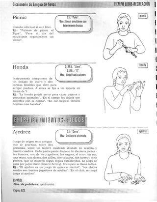 CIÓN I
el: "Puño".
Mov.:lineal simultáneo con
IPicnic
IComida informal al a ire libre.
Ej .: "Fuimos de picnic a l ,Tigre", "Para el día d el
I
estudiante organizamos un
picnic",
I
1
Honda
Instrume nto com puesto de
un p edazo de cuero y dos
correas flexibles que sirve para
CJM.O.: "llave".
CJM.I.: "V".
Mov.: lineal hacia adentro.
a rrojar piedras. A veces se fija a un soporte en
forma de Y.
Ej.: <iLa h ond a puede servir para cazar pájaros y
pequeños animales", 'lEn el campo los chicos son
expertos con la honda") "En ese negoc io venden
hondas m ás baratas".
I
•
I
I
I
CJ: "Garra".
Mov.: Oscilatorio alternado.
I ajedrez IAjedrez
Juego de origen muy antiguo
que se practica, entre dos
personas, s obre un tablero cuadrado d ividido en sesenta y
cuatro cuadros. Cad a p articipante dispone de dieciséis piezas ­
las blancas, uno d e los jugadores; las negras, el otro-: u n rey,
una reina, una d ama, dos a lfiles, dos caballos, dos torres y och o
peones, que se mueven segUn reglas establec idas. El juego se
gana por Jaque mate (muerte del rey). El empate se lla m a tablas.
Ej.: "El ajedrez es un juego de ej ercicio m ental", "Los chicos
sordos son buenos jugadores de ajedrez", "En el club , mí papá
juega al ajedrez".
ESPAÑOL
FHa. de palabras: ajedrecista.
Página 6ZZ
 