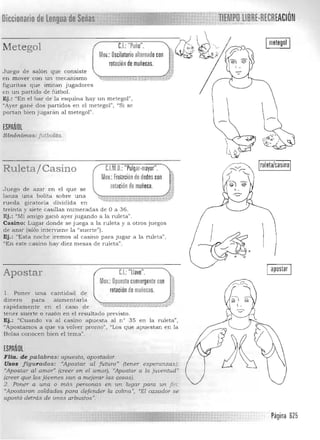 I metegol IC.I. ·'Puño".Metegol 0~.~··cv.t'Mov.: Oscilatorioaltornadocon i~rotaciónde muñecas.
Juego de salón que consiste ,...1
'1.==.,...,..,...,.,..".""-,..,...==,,,,",,,(::.}en mover con un mecanIsmo -", vJ>:.>,,~ 

figuritas que imitan jugadores 

en un partido de fútboL 

Ej .: "En el bar de la esquina hay un metegol" , 

"Ayer gané dos partidos en el metegol" , "Si se 

portan bien j ugaran al metegol". 

ESPAÑOl
Sinónimos: Jut/Joliro.
ruleta/casino
scon
uñeca.
C.I. ,U.:"Pulgar-mayor".Ruletaí Casino
Muv.: Frotaciónde dedo
rotación de mJuego de azar en el que se
lanza una bolita sobre una ~-.;-."'.., -'*$- -->$- > ., ,
~ -">;-;, ' ; w...,;-", _ ,, ,:- .h. .
rueda giratoria dividida en 

treinta y siete casillas numeradas de O a 36. 

Ej.: "Mi amigo ganó ayer jugando a la ruleta". 

Casin o : Lugar donde se juega a la ruleta y a otros juegos 

de azar (sólo interviene la "suerte"). 

Ej.: '¡Esta noche iremos al casino para jugar a la ruleta", 

"En este casino hay diez mesas de ruleta". 

Apostar CJ "llave".
Muv.: O~uesto convergente con
rotación demuñecas..1. Poner una cantidad de
dinero para aurnentarla
rapidamente en el caso de
tener suerte o razón en el resuk ado previsto.
Ej.: "Cuando va al casino apuesta al n° 35 en la
"Apostamos a que va volver pronto", "Los que apuestan en la
Bolsa conocen bien el tema"
ESPArlOl
FHa. de palabras: apu.esta, apostador. 

Usos figuradas: "Apostar al futuro" (tener 

""Apostar al amDr"(creer en el amor), «(Apostar a 

(creer que los jóvenes van a rnejorar las cosas). 

ruleta",
esperanzas);
la juventud"
fin.,
apostar
2. Poner a una o más personas etL un lugar para un
"Apostaron soldados para defender la. colina. ", "El cazador se
apostó detrás de unos arbustos'!.
Página 625
 
