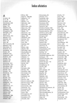 índice alfabético

A
A mano, 32 

Ami,26 

A veces, 125 

Abandonar, 598 

Abedúl, 267 

Abeja, 134 

Abierto/a, 68 

Abofetear, 594 

Abogado/a, 489 

Aborigen, 445 

Aborto, 197 

Abotonarse, 453 

Abrazar, 613 

Abrelata, 320 

Abril, 112 

Abrir, 68 

Abrir la puerta, 68 

Abuelo/a, 436 

Aburrido/a, 76 

Acariciar, 613 

Accidente, 191 

Aceite, 227 

Aceituna, 234 

Acelerador, 356 

Acelerar, 356 

Acelga, 215 

Aceptar, 587 

Acercar, 60 

Acomodar, 324 

Acompañar, 607 

Acordarse, 583 

Acordeón, 559 

Acortar, 329 

Acostar, 184 

Acostarse, 184 

Actor, 490 

Actriz, 490 

Acunar, 435 

Acusar, 600 

Adelante, 37 

Adelgazar, 176 

Adentro,62 

Administrar, 471 

Admirar, 569 

Adoptar, 444 

Adormecer, 180 

Adorno,454 

Adulto, 175 

Aeropuerto, 286 

Afeitarse, 207 

Afiliado, 487 

África, 362 

Agarrar, 186,599
Agitación, 177 

Agitar, 177 

Agosto, 113 

Agricultor, 490 

Agua, 257 

Agua nieve, 259 

Agua viva, 136 

Aguantar, 595 

Águila, 137 

Aguilucho, 137 

Aguinaldo, 485 

Aguja, 329 

Ahijado/a, 440 

Ahorrar, 473 

AhorrO, 473 

Aire, 256 

Ajedrez, 622 

Ají,217
Álamo, 268 

Albañil, 490 

Albóndiga, 239 

Alcahuete/a, 81 

Alcohol, 200 

Alemania, 407 

Alfabeto, 11 

Alfonsin, 429 

Algodón, 469 

Alíscafo,359
Aliviar, 579 

Allá,63
Allí, 63 

Almacén, 292 

Almeja, 135 

Almendro,268
Almohada, 314 

Alquilar, 297 

Alrededor, 63 

Alto/a, 71 

Alumno,335 

,Alumno externo, 336 

Alumno pupilo, 336 

Alumnos, 336 

Amamantar, 189 

Amancay, 272 

Amanecer, 253 

Amante, 443 

Amar, 566 

Amargado/a, 577 

Amargo/a, 45 

Amargura, 577 

Amarillo, 550 

Amarrete/a, 83 

Amasar, 213 

Ambiente, 298 

Ambos/as, 26 

Ambulancia, 351 

Amenaza, 604 

Amenazar, 604 

América, 364 

América Central, 368 

América del Norte, 364 

América del Sur, 375 

América Latina, 368 

Ametralladora, 518 

Amigo/a, 607 

Amor, 566 

Amoroso/a, 72 

Análisis, 201 

Ananá, 220 

Anaranjado, 551 

Ancho/a, 44 

Angosto/a, 44 

Angustiado/a, 577 

Angustiar, 577 

Animal, 131 

Anochecer, 254 

Antártida Argentina, 391 

Anteayer, 11 9 

Antena de techo, 306 

Anteojos, 204 

Antes de ayer, 119 

Antiguo/a, 53 

Antipático/a, 72 

Anular, 592 

Año, 107 

Año pasado, 107 

Apagar, 302 

Apartar, 65 

Aparte, 65 

Apellido, 433 

Apertura, 614 

Aplaudir, 9 

Aplaudir (LS), 9 

Apodo, 433 

Apostar, 625 

Aprender, 584 

Apretarse el cinturón, 35 

Aprobar, 340 

Aprovechar, 598 

Aproximadamente, 32 

Apurado, 125 

Apurarse, 125 

Aquí,63 

Arabia, 402 

Araña, 131 

Arar, 490 

Árbitro, 526 

Árbol,266 

Arco,534 

Arcoiris, 254 

Ardilla, 146 

Argentina, 376 

Aro, 455 

Arpa, 558 

Arquería, 534 

Arquitecto/a, 491 

Arrayán, 268 

Arreglar, 603 

Arrepentido/a, 574 

Arrepentir, 574 

Arriba, 57 

Arrodillarse, 185 

Arroz, 228 

Articulación , 170 

Arveja, 216 

Asado,240 

Asaltante, 491 

Asalto, 491 

Asamblea, 614 

Ascendencia, 432 

Ascender, 486 

Ascenso, 486 

Ascensor, 280 

Asco, 54 

Asesinar, 604 

Asesino, 604 

Asia, 401 

Asma, 196 

Asociación, 614 

Asombrado, 571 

Asombrar, 571 

Aspiradora, 325 

Asqueroso/a, 54 

Asustar, 573 

Asustado, 573 

Ataque, 191 

Aterrizar, 360 

Atletismo, 523 

Atorrante/a, 80 

Atrás, 58 

Atún, 237 

Audifono, 206 

Audiograma, 203 

Audiología, 202 

Aula, 336 

Aumentar, 103 

Ausente, 344 

 