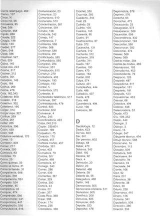 Cierre relámpago, 469 

Ciervo, 157 

Cinco, 91 

Cinco mil, 98 

Cincuenta, 95 

Cine, 288 

Cinturón, 458 

Ciprés, 269 

Ciruela, 222 

Cirugia, 198 

Cisne, 140 

Ciudad,277 

Claro, 548 

Ciase, 336 

Clasificar, 527 

Club, 529 

Cobra, 145 

Coca cola, 243 

Cocina, 317 

Cocinar, 212 

Coche, 351 

Cocodrilo, 145 

Codo, 169 

Coih ue, 269 

COima, 478 

Cola, 162,343 

Colaborar, 609 

Colador, 318 

Colectivo, 352 

Colesterol, 195 

Colgar, 314 

Colgar ropa, 327 

Colihue, 269 

Colina, 261 

Collar, 455 

Colombia, 396 

Colón, 430 

Color, 548 

Columna vertebral, 170 

Coma , 13 

Comedor, 309 

Comer, 2t 1 

Cometa, 250 

Cómico/a, 83 

Comillas, 13 

Cómo, 29 

Como quieras, 33 

Cómo se llama, 31 

Cómo te Ilamás, 31 

Compañeros, 606 

Compás, 348 

Competencia, 524 

Competir, 524 

Completar, 45 

Completo/a, 45 

Comprar, 474 

Comprender, 580 

Comprometer, 44 1 

Compromiso, 441 

Computación, 516 

Computadora, 516 

Comunicación, 23 

Comunicar, 23 

Comunismo, 510 

Comunista, 510 

Concentración, 581 

Concentrar, 581 

Cóndor, 138 

Conducta, 342 

Conejo, 147 

Conferencia, 7 

Confianza, 568 

Confiar, 568 

Confirmar, 588 

Conflteria, 291 

Confllctuado, 585 

Confundido/a, 585 

Congreso, 284 

Conocer, 581 

Constitución, 615 

Construir, 279 

Contador/a, 493 

Contagiar, 193 

Contagio, 193 

Contar, 5 

Contento/a, 575 

Contestar, 8 

Contestador telefónico, 517 

Continuar, 597 

Contrababando, 478 

Control, 600 

Controlar, 600 

Conversar, 4 

Coñac, 245 

Coordinador/a, 493 

Copa, 245,310
Copiar, 339,601
Copular, 189 

Coqueta/o, 75 

Corazón, 170 

Corbata, 457 

Corbata moñito, 457 

Córdoba, 381 

Corea, 403 

Cornudo/a, 79 

Corona, 507 

Corpiño, 468 

Correcto/a, 47 

Corregir, 340 

Correo, 286 

Correr, 539 

Corrientes, 381 

Cortar, 329 

Cortina, 300 

Corto/a, 43 

Cosas, 22 

Coser, 327 

Costa Rica, 369 

Crear, 586 

Crecer, 174 

Crema, 236 

Cremallera, 469 

Crochet, 330 

Cruz roja, 285 

Cuaderno, 345 

Cuál, 29 

Cuándo, 28 

Cuánto, 105 

Cuantos, 105 

Cuarenta, 95 

Cuatro, 91 

Cuatrocientos, 97 

Cuba, 372 

Cucaracha, 131 

Cuchara, 312 

Cucharita, 312 

Cucharón , 318 

Cuchillo, 311 

Cuello, 167 

Cuentas, 100 

Cuero, 470 

Cuerpo, 163 

Cuidar, 602 

Culpa, 574 

Cultura, 431 

Cumpleaños , 444 

Cuña, 486 

Cuñado/a, 437 

Cuota, 478 

Cu ra, 448 

Curandero/a, 494 

Curar, 198 

Curioso/a, 80 

O
Dactilolog ía, 12 

Dados, 623 

Damas, 623 

Dar, 601 

Dar permiso, 602 

Debajo, 58 

Deber, 473 

Deberes, 342 

Débil, 192 

Decena, 92 

Decir, 4 

Definición, 23 

Definir, 23 

Delantal, 466 

Detante, 58 

Delante de, 58 

Delegado/a, 488 

Delfín, 148 

Democracia, 505 

Democracia cristiana, 51 1 

Demostrar, 605 

Dentífrico, 208 

Denuncia, 605 

Denunciar, 605 

Deporte, 523 

Depositar, 478 

Deprimido/a, 576 

Deprimir, 576 

Derecha, 65 

Derrochar, 473 

Desacuerdo, 33 

Desagradar, 573 

Desaparecer, 589 

Desarrollar, 599 

Descendencia, 432 

Descomponer, 194 

Desconfiar, 568 

Desconocer, 582 

Descontar, 474 

Desear, 569 

Deseo, 569 

Desfile militar, 294 

Desfile de modas, 469 

Desmayarse, 193 

Desnudar/se, 453 

Desobediente, 79 

Despacio, 126 

Despedir, 487 

Despedir/se, 61 1 

Despertar, 181 

Despierto, 181 

Después, 123 

Desvestir/se, 453 

Desviar, 68 

Detective, 494 

Detener, 596 

Deteriorado/a, 53 

Deuda, 473 

Día, 109,252 

Diablo, 449 

Dialogar, 3 

Diálogo, 3 

Diario, 15 

Dibujar, 547 

Dibujante técnico, 494 

Dibujo técnico, 548 

Diccionario, 14 

Diciembre, 11 5 

Dictador, 508 

Dictadura, 508 

Diecinueve, 94 

Dieciocho, 94 

Dieciseis, 94 

Diecisiete, 94 

Diente, 166 

Diez, 92 

Dieta, 201 

DiferenCia, 38 

Diferente, 38 

Difícil, 39 

Diluvio, 258 

Dinamarca, 410 

Dinero, 126 

Diploma, 341 

Diputado/a, 509 

Dirección, 280 

Di rector, 334 

 