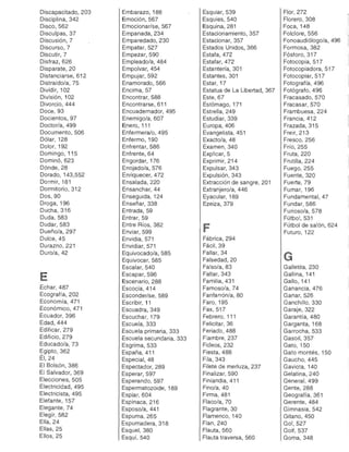 Discapacitado, 203 

Disciplina, 342 

Disco,562 

Disculpas, 37 

Discusión, 7 

Discurso,7 

Discutir, 7 

Disfraz, 626 

Disparate, 20 

Distanciarse, 612 

Distraído/a, 75 

Dividir, 102 

División, 102 

Divorcio, 444 

Doce, 93 

Docientos, 97 

Doctor/a, 499 

Documento, 506 

Dólar, 128 

Dolor, 192 

Domingo, 115 

Dominó,623 

Dónde,28 

Dorado, 143,552 

Dormir, 181 

Dormitorio, 312 

Dos, 90 

Droga, 196 

Ducha, 316 

Duda, 583 

Dudar, 583 

Dueño/a, 297 

Dulce, 45 

Durazno,221 

Duro/a, 42 

E
Echar, 487 

Ecografía, 202 

Economía, 471 

EconómiCO,471 

Ecuador, 396 

Edad, 444 

Edificar, 279 

Edificio, 279 

Educado/a, 73 

Egipto,362 

ÉI,24 

El Bolsón, 386 

El Salvador, 369 

Elecciones, 505 

Electricidad, 495 

Electricista, 495 

Elefante, 157 

Elegante, 74 

Elegir, 582 

Ella, 24 

Ellas, 25 

Ellos, 25 

Embarazo, 188 

Emoción, 567 

Emocionar/se, 567 

Empanada, 234 

Emparedado,230 

Empatar, 527 

Empezar, 590 

Empleado/a, 484 

Empolvar, 454 

Empujar, 592 

Enamorado, 566 

Encima, 57 

Encontrar, 588 

Encontrarse, 611 

Encuadernador, 495 

Enemigo/a, 607 

Enero, 111 

Enfermera/o, 495 

Enfermo, 190 

Enfrentar, 586 

Enfrente, 64 

Engordar, 176 

Enojado/a, 576 

Enriquecer, 472 

Ensalada, 220 

Ensanchar, 44 

Enseguida, 124 

Enseñar, 338 

Entrada, 59 

Entrar, 59 

Entre Ríos, 382 

Enviar, 599 

Envidia, 571 

Envidiar, 571 

Equivocado/a, 585 

Equivocar, 585 

Escalar, 540 

Escapar, 596 

Escenario, 288 

Escocia, 414 

Esconder/se, 589 

Escribir, 11 

Escuadra, 349 

Escuchar, 179 

Escuela, 333 

Escuela primaria, 333 

Escuela secundaria, 333 

Esgrima, 533 

España, 411 

Especial, 48 

Espectador, 289 

Esperar, 597 

Esperando, 597 

Espermatozoide, 189 

Espiar, 604 

Espinaca, 216 

Esposo/a, 441 

Espuma, 265 

Espumadera, 318 

Esquel, 380 

Esquí, 540 

Esquiar, 539 

Esquíes, 540 

Esquina, 281 

Estacionamiento, 357 

Estacionar, 357 

Estados Unidos, 366 

Estafa, 472 

Estafar, 472 

Estantería, 301 

Estantes, 301 

Estar, 17 

Estatua de La Libertad, 367 

Este, 67 

Estómago, 171 

Estrella, 249 

Estudiar, 339 

Europa, 406 

Evangelista, 451 

Exacto/a, 48 

Examen, 340 

Explicar, 5 

Exprimir, 214 

Expulsar, 343 

Expulsión, 343 

Extracción de sangre, 201 

Extranjero/a, 446 

Eyacular, 189 

Ezeiza, 379 

F
Fábrica, 294 

Fácil, 39 

Fallar, 34 

Falsedad, 20 

Falso/a, 83 

Faltar, 343 

Familia, 431 

Famoso/a, 74 

Fanfarrón/a, 80 

Faro, 195 

Fax, 517 

Febrero, 111 

Felicitar, 36 

Feriado, 488 

Fiambre, 237 

Fideos, 232 

Fiesta, 488 

Fila, 343 

Filete de merluza, 237 

Finalizar, 590 

Finlandia, 411 

Fino/a, 40 

Firma, 481 

Flaco/a, 70 

Flagrante, 30 

Flamenco, 140 

Flan , 240 

Flauta, 560 

Flauta traversa, 560 

Flor, 272 

Florero, 308 

Foca, 148 

Folclore, 556 

Fonoaudiólogo/a, 496 

Formosa, 382 

Fósforo,317 

Fotocopia, 517 

Fotocopiadora, 517 

Fotocopiar, 51 7 

Fotografía, 496 

Fotógrafo, 496 

Fracasado, 570 

Fracasar, 570 

Frambuesa, 224 

Francia, 412 

Frazada, 315 

Freir, 213 

Fresco, 256 

Frío, 255 

Fruta, 220 

Frutilla, 224 

Fuego, 255 

Fuente, 320 

Fuerte, 79 

Fumar, 196 

Fundamental,47 

Fundar, 586 

Furioso/a, 578 

Fútbol, 531 

Fútbol de salón, 624 

Futuro, 122 

G
Galletita, 230 

Gallina, 141 

Gallo,141 

Ganancia, 476 

Ganar, 526 

Ganchillo, 330 

Garaje, 322 

Garantía, 480 

Garganta, 168 

Garrocha, 533 

Gasoil,357 

Gato, 150 

Gato montés, 150 

Gaucho, 445 

Gaviota, 140 

Gelatina, 240 

General, 499 

Gente, 288 

Geografía, 361 

Gerente, 484 

Gimnasia, 542 

Gitano, 450 

Gol,527 

Golf,537 

Goma, 348 

 