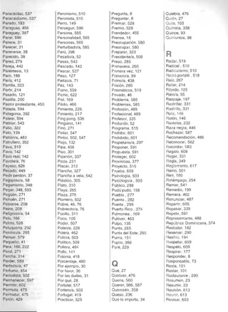 Paracaídas, 537 

Paracaidismo, 537 

Parado, 183 

Paraguas, 456 

Paraguay, 397 

Parar, 596 

Parece, 31 

Parecer, 31 

Parecerse, 38 

Parecido, 38 

Pared,279 

PareJa,442 

Paréntesis, 13 

Parir, 188 

París, 412 

Parrilla, 323 

Partir, 214 

Pasado, 121 

Pastilla,200 

Pastor protestante, 450 

Patada,594 

Patagonia, 392 

Patear, 594 

Patinar, 543 

Patio, 322 

Pato, 139 

Patrón/a, 483 

Patrullero, 352 

Pava, 319 

Pava, 142 

Pavo real, 142 

Pavate/a, 76 

Payaso, 626 

Pecado, 449 

Pedir perdón, 37 

Pegajoso/a, 58 

Pegamento, 348 

Pegar, 348, 593 

Pegüén,271 

Pehuén,271 

Peinarse, 208 

Pelne,208 

Pelig roso/a, 54 

Pelo, 166 

Pelota,528 

Peluquería, 292 

Península, 265 

Pensar, 579 

Pequeño, 41 

Pera, 166, 222 

Peral, 271 

Percha, 314 

Perder,589 

Perfecto/a, 47 

Perfume, 454 

Periodista, 502 

Permanecer, 597 

Permitir, 602 

Permuta, 475 

Permutar, 475 

Perón, 429 

Peronísmo, 510 

Peronista, 510 

Perro, 149 

Perseguir, 596 

Persona, 565 

Personalidad, 565 

Personas, 565 

Perturbado/a, 585 

Perú, 398 

Pesado/a, 52 

Pesas, 543 

Pescado, 143 

Pescar, 537 

Peso, 127 

Petizo/a, 71 

Pez, 143 

Piano, 559 

Picnic, 622 

Piel, 169 

Piloto, 466 

Pimienta, 226 

Pimiento, 217 

Ping pong, 536 

Pingüino, 141 

Pino, 271 

Pintar, 547 

Pintor, 502, 547 

Piojo, 132 

Pipa, 456 

Piso, 301 

Pizarrón, 337 

Pizza, 231 

Placar, 313 

Plancha, 327 

Plancha a vela, 542 

Plástico, 305 

Plato, 310 

Playa, 265 

Plaza, 278 

Plomero, 502 

Pobre, 46, 76 

Pobrecito/a, 76 

Pocillo, 311 

Poco, 105 

Poder, 507 

Polenta, 228 

Palera, 462 

Policía, 503 

Político, 509 

Pollera, 464 

Pollo, 141 

Polonia, 418 

Porcentaje, 480 

Por ejemplo, 30 

Por favor, 36 

Por las dudas, 31 

Porqué,28 

Portatel,517 

Portero/a, 503 

Portugal,419 

Practicar, 525 

Pregunta, 8 

Preguntar, 8 

Premiar, 528 

Premio,.528
Prendedor, 455 

Prensa, 15 

Preocupación, 580 

Preocupar, 580 

Preparar, 323 

I Presidente/a, 508 

Preso, 285 

Primavera, 260 

Primera vez, 121 

Primero/a, 99 

Primo/a, 438 

Prisión, 285 

Prismáticos, 519 

Privado, 46 

Problema, 585 

Problemas, 585 

Profesión, 489 

Profesional, 489 

Profesor, 335 

Profundo, 52 

Programa, 515 

Prohibir, 601 

Prohibido, 601 

Propietario/a, 297 

Proponer, 591 

Propuesta, 591 

Proteger, 602 

Provincias, 377 

Proyecto, 515 

Prueba, 609 

Psicología, 503 

Psicólogo/a, 503 

Público, 288 

Pudú pudú, 158 

Pueblo, 277 

Puente, 282 

Puerta, 299 

Puerto Rico, 374 

Pulmones, 169 

Pulóver, 463 

Pulpo, 135 

Punta, 265 

Punta del Este, 265 

Puma, 151 

Pupilo, 366 

Puré,229 

Q
Qué,27 

Quebrar, 476 

Quena, 560 

Querer, 566, 587 

Querosén, 358 

Queso, 236 

Que te importa, 34 

Quiebra, 476 

QUIén, 27 

QUIlo, 103 

Ou fmica, 338 

Quince, 93 

Quinientos, 98 

R
Radar, 519 

Radical, 510 

RadIcalismo, 510 

Radio portátil, 518 

Raíz, 267 

Rallar, 214 

Rápido, 125 

Raro/a, 55 

RaspaJe, 197 

Rastrillar, 331 

Rastrillo, 331 

Rata, 146 

Ratón, 146 

Ravioles, 232 

Raza negra, 446 

Rechazar, 587 

Recomendación, 486 

Reconocer, 582 

Recordar, 583 

Regalo, 608 

Regar, 331 

Hegla, 349 

Reglamento, 617 

Reino, 501 

Reír, 180 

Relámpago, 254 

Remar, 541 

Remedio, 199 

Remera, 462 

Renunciar, 487 

Repartir, 605 

Repasar, 339 

Repetir, 591 

Representante, 488 

República Dominicana, 374 

Resbalar, 182 

Reservar, 290 

Resfrío, 194 

Respetar, 609 

Respeto, 609 

Respirar, 177 

Responder, 8 

Responsable, 73 

Resta, 101 

Restar, 101 

Restaurante, 290 

Resumen, 23 

Resumir, 23 

Reunión, 613 

Reunir, 613 

Revisar, 603 

 