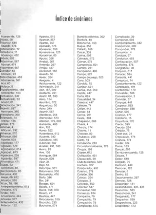 '1'
, 

Indicede sinónimos

A pesar de, 126 

'¡AbajO,58 

Abarcar, 580 

Abatido, 576 

Abecedario, 12 

¡Abladuría, 11 

Abolengo, 432 

IAbolir, 592 

Abominar, 567 

Abonar, 474 

Aborrecer, 567 

¡Abrazar, 64 

Abreviar, 23 

rAbrochar/se, 453 

'Abstraerse, 581 

Acá, 63 

IAclarar,5 

Acoplamiento, 189 

Acrecentar, 103 

IActuación, 342 

Actualizado, 53 

Acudir, 61 

I
iAdaptación, 341 

Admitir, 587 

Aeronave, 360 

AeroPlano, 360 

Afamado, 74 

Aferrar, 186 

I
¡Afinar, 176 

¡Afirmar, 4 

Aflicción, 192 

Afrentar, 570 

Afrontar, 586 

Agente, 503 

I Agobiado, 177 

, Agraviar, 570 

Agrupación, 614 

I Agrupar, 613 

I Aguacero, 258 

Aguardar, 597 

IAhorrativo, 471 

Ajado, 53 

Alcohólico, 85 

IAlcoholizado, 85 

Alcurnia, 432 

Alejar, 68, 612 

Alicaído, 576 

Alzar, 70, 186 

Amedrentamiento, 573 

Anciano, 175 

IAndar, 183 

Aniversario, 444 

Ansioso, 577 

I	Antepasados, 432 

Anterior, 122 

Aparato, 515 

Aparcar, 357 

Apartar, 357 

Apenado,576 

Apresurar, 356 

Apresurarse, 125 

Aproximar, 60 

Apurar, 356 

Arrabal, 267 

Arriendo, 297 

Arrojar, 487 

Ascender, 182 

Aseado, 50 

Asear, 324 

Asegurar, 4 

Asiduamente, 122 

Asimilación, 341 

Asir, 187,599 

Asistente, 491 

Asistir, 61, 593 

Asno, 154 

Asombro, 572 

Asqueroso, 50 

Astro, 249 

Asumir, 587 

Atardecer, 254 

Atemorizar, 573 

Atender, 179, 602 

Aumentar, 486 

Aún, 126 

Aureo,552 

Ausentarse, 612 

Ausente, 343 

Autóctono, 445 

Autorizar, 602 

Auxiliar, 491, 593 

Avaro, 83 

Ave, 136 

Averiguar, 584 

Ayudar, 609 

Azar, 34 

Bajo,58 

Balompié, 531 

Baloncesto, 530 

Bancarrota, 476 

Baño,316 

Bar, 291 

Barajas, 624 

BaratO, 471 

Barca, 358, 359 

Básico, 47 

Basílica, 447 

Binoculares, 519 

Biscocho, 230 

Bochorno, 574 

Bombilla eléctrica, 302 

Bonito/a, 49 

Botonar/se, 453 

Buque, 358 

Cabello,166 

Calcar, 339 

Calma, 595 

Calmado, 572 

Calmar, 579 

Camarero/a, 501 

Camino,281 

Campesino, 490 

Campo, 525 

Campo de juego, 525 

Cana, 503 

CándidO,75 

Canjear, 591 

Canoa, 358, 359 

Capilla, 447 

Carta, 624 

Casualidad, 34 

Cated ral, 447 

Célebre, 74 

Célibe, 443 

Cercar, 64 

Cerros, 261 

Cesta, 304 

Chaparrón, 268 

Charla, 4 

Chico/a, 174 

Chisme, 11 

Chistoso, 83 

Chubasco,258 

Cierto, 19 

Circulación, 283 

Circunstancialmente, 125 

Cirugía, 198 

Citarse, 612 

Civilización, 431 

Clausurado, 69 

Club de campo, 529 

Cochera, 322 

Colaborador, 491 

Colérico, 578 

Colisión, 356 

Colocar, 324 

Coloquio, 3 

Colorado, 550 

Colorear, 547 

Comenzar, 590 

Comienzo,614 

Compadre, 79 

Compadrito, 79 

Compadrón, 79 

ComplacidO, 575 

Complicado, 39 

Componer, 603 

Comportamiento, 342 

Comprimido, 200 

Comprobar, 178 

Comunicar, 4 

Conducir, 67 

Conductor, 493 

Conflagración, 507 

Conforme, 575 

Congratular, 36 

Conjunto, 611 

Conocer, 584 

Consorte, 441 

Conspicuo, 74 

Constantemente, 122 

Constipado, 194 

Contemplar, 179 

Convalidar, 588 

Conversación, 3 

Convidar, 37 

Cónyuge, 441 

Cooperar, 593 

Corroborar, 588 

Cortar, 590 

Costoso, 477 

Cotidiano, 15 

Coyuntura, 170 

Crecer, 599 

Crecida , 264 

Crédulo, 75 

Creer que, 31 

Crepúsculo, 174 

Criatura, 174 

Cuidar, 324 

Dama, 163 

Danzar, 555 

De vez en cuando, 125 

Debate, 7 

Deber, 610 

Delgado,70 

Demonio, 449 

Demorar, 120 

Denotar, 5 

DentrO,62 

Departamento, 297 

Derrotar, 526 

Descender, 181 

Descendiente, 435, 436 

Desconfiar, 583 

Desconocer, 341 

Desganado, l77 

Despachar, 599 

Desperdicios, 323 

Despilfarrar, 473 

 