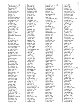 Desvanecerse, 1,93
Desvanecido, 53 '
Detestar" 567 '
Detrás, 58 

Diariamente, 120 

Dilapidar, 473 

Dirigir, 67 

Dirigirse, 61 

Disconformidad, 33 

Disentimiento, 33 

Disgustado/a, 576 

Disgustar, 573 

Distinto, 38 

Distribuir, 605 

Divertido, 83 

Duplicar, 339, 601 

Económico, 476 

Echarse, 184 

Elevar, 70, 186 

Eliminar, 605 

Empleada doméstica, 

501 

Encajar, 59 

Encaminarse, 61 

Encarar, 586 

Encinta, 188 

Encontrarse, 613 

Encontronazo, 356 

Encuadrar, 69 

Encuentro, 613 

Endeble, 70 

Enderezar, 340 

Enfadado/a, 576 

Enfrentamiento bélico, 

507 

Englobar, 580 

Enojar, 573 

Entender, 580 

Entrañas, 170 

Entregarse, 598 

Envejecido, 53 

Equivalente, 37 

Equivocar, 34 

Errar, 585 

Escandalizar, 573 

Escoger, 582 

Escurridor, 318 

Esencial, 47 

Espantar, 573 

Espantoso, 50 

Esposa, 163 

Estatuto, 617 

Estirpe, 432 

Estorbar, 570 

Estrecho, 44 

Estropeado, 53 

Evadir, 596 

Evidenciar, 605 

Examinar, 178, 179 

Excelente, 78 

Excepcional, 48, 55 

Excusado, 315 

Exhausto, 177 

Expedir, 599 

Expresarse, 5 

Expulsar, 487 

Exquisito, 50 

Extenuado, 177 

Extrabismo, 204 

Extrañado/a, 571 

Extraño,55 

Factoría, 294 

Falda, 464 

Fallar, 570 

Fastidiado, 76 

Fastidiar, 570, 573 

Fastidioso, 67 

Fastidiado, 177 

Fatigado, 177 

Final,69 

Flaquear, 34 

Fracasar, 34 

Fresa, 224 

Fugar, 596 

Furioso,578 

Futbolito, 625 

Gaceta, 15 

Garúa, 258 

Gemelo, 437 

Gerente, 484 

Gragea, 200 

Granjero, 490 

Grueso, 70 

Guardar cama, 184 

Hallar, 588 

Hallarse, 17 

Haragán, 77 

Harto,767 

Hebreo,450 

Hincarse, 185 

Hipócrita, 82 

Hogar, 297 

Huir, 596 

Idear, 581 

Imitar, 601 

Impacto, 356 

Inacabado, 343 

Incluir, 580 

Incluso, 126 

Incomodar, 570 

Indagar, 584 

Indígena, 445 

Indisciplinado, 79 

Indiscreto, 80, 81 

Indócil,79 

Industria, 294 

Inexacto, 82 

Informática, 516 

Informatización, 516 

Infracción, 574 

Ingenuo,75 

Iniciar, 590 

IniciO,614 

Injuriar, 10 

Insolvencia, 476 

Interrogar, 8 

Intrigante, 81 

Introducir, 59 

Invariablemente, 122 

Inventar, 581 

Investigador, 80 

Iracundo,578
Islamita, 451 

Israelita, 450 

Jactancioso, 79 

Jean, 464 

Jefe, 484 

Jefe de Estado, 508 

Jocoso, 83 

Jornada, 109, 252 

Jornal,485
Juez, 526 

Labrador, 490 

Largavista, 519 

Lavado, 50 

Lecho, 313 

Lentamente, 126 

Letrado, 489 

Levante, 67 

Linaje, 432 

Living, 308 

Llamarada , 255 

Llamativo, 80 

LLano, 258 

Llegar, 61 

Lucrar, 526 

Luego, 123 

Lumbre, 255 

Maleducado, 81 

Maleta, 459 

Mandar, 599 

Manifestar, 4 

Manta, 315 

Marchar, 183 

Marido/Mujer, 441 

Matar, 604 

Mecer, 435 

Mejorar, 340 

Mentiroso, 82 

Meter, 59 

Meterse en la cama, 184 

Metido,80 

Metrópoli, 267 

Mezquino, 83 

Mezquita, 447 

MicrO,352 

Mirto, 268 

Mismo,37 

Mitigar, 579 

Modorra, 179 

Molesto, 576 

Monstruoso, 50 

Mora, 473 

Morada, 297 

Mostrar, 5 

Mote, 433 

Mudar, 186 

Mujer, 441 

Muralla, 280 

Muro, 280 

Nauseabundo, 54 

Nave, 358 

Navío,358 

Nene/a, 174 

Notas, 178 

Nuboso,254 

Numeroso/a, 104 

Obligaciones, 342 

Obsequio, 608 

Observar, 179 

Obstruído, 69 

Ocasionalmente, 125 

Ocultar, 589 

Ocupación, 483 

Ofender, 573 

Ofrecer, 37 

0 1eo,227 

Olla,319 

Omnibus, 352 

Oneroso, 477 

Oratorio,447 

Orbe, 249 

Ordenador, 516 

Oriente, 67 

Ornamento, 454 

Oscurecer, 254 

Otario, 149 

Padecer, 577 

Paga, 485 

Parejo, 37 

Parentela, 431 

Parlamento,284 

Parroquia, 447 

Particular, 48 

Patata, 218 

Patria, 361 

Patrón, 484 

Patronímico, 433 

Pedante, 79 

Pelear, 595 

Pendiente, 343 

Penetrar, 59 

Periódico, 15 

Permanentemente, 122 

Permutar, 591 

Persona, 163 

Pesquisar, 584 

Petulante, 79 

Piña, 220 

Plagiar, 339 

Plagiar, 339, 601 

Plátano, 221 

Platicar, 4 

Polvo, 189 

Popular, 74 

Por abajo, 58 

Por siempre, 123 

Porvenir, 122 

Poseer, 18 

Preciso/a, 48 

Preguntón, 80 

Preñada, 188 

Preservar, 324 

Presumido, 79 

Pretérito, 122 

Primordial, 47 

 