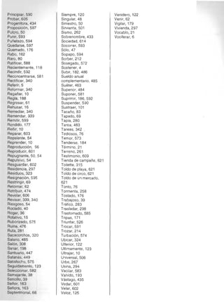 Principiar, 590 

Probar, 605 

Progenitora, 434 

Proposición, 597 

Pulcro,50 

Punir, 593 

Puñetazo, 594 

Quedarse, 597 

Quemado, 176 

Rabo,162 

RarO,80 

Ratificar, 588 

Recientemente , 118 

Recindir, 592 

Reconcentrarse, 581 

Rectilicar, 340 

Referir, 5 

Reformar, 340 

Regañar, 10 

Regla, 188 

Regresar, 61 

Rehusar, 16 

Remediar, 340 

Remendar, 339 

Remitir, 599 

Rendido, 177 

Reñir, 10 

Reparar, 603 

Repelente, 54 

Reprender, 10 

Reproducción, 56 

Reproducir, 601 

Repugnante, 50, 54 

Repulsivo, 54 

Resguardar, 602 

Residencia, 297 

Residuos, 323 

Resignación, 595 

Restringir, 69 

Retornar, 62 

Retribuir, 474 

Revelar, 606 

Revisar, 339, 340 

Riesgoso, 54 

Rociado,40 

Rogar, 36 

Rotativo, 15 

Ruborizado, 575 

Ruina, 476 

Ruta, 281 

Sacacorchos, 320 

Salario, 485 

Salón, 308 

Sanar, 198 

Santuario, 447 

Satanas, 449 

Satisfecho, 575 

Seguidamente, 123 

Seleccionar, 582 

Semejante, 38 

Sencillo,39 

Señor, 163 

Señora, 163 

Septentrional, 66 

Siempre, 120 

Singular, 48 

Siniestro, 50 

Sirvienta, 501 

Sismo, 262 

Sobrenombre, 433 

Sociedad, 614 

Socorrer, 593 

Sólo, 47 

Sopapo,594 

Sorber, 212 

Sosegado, 572 

Sostener, 4 

Subir, 182, 486 

Sueldo anual 

complementario, 485 

Suéter, 463 

Superior, 484 

Suponer, 581 

Suprimir, 186, 592 

Suspender, 590 

Sustraer, 101 

Tacaño, 83 

Tapado, 69 

Tapia, 280 

Tarea, 483 

Tareas, 342 

Tediosos, 76 

Temor, 573 

Tenderse, 184 

Término, 21 

Terreno, 261 

Testimonio, 609 

Tienda de campaña , 621 

Toilette, 315 

Toldo de playa, 621 

Toldo de circo, 621 

Toldo de un mercado, 

621 

Tonto, 76 

Tormenta, 258 

Tostado, 176 

Trabajoso, 39 

Trafico, 283 

Trasladar, 298 

Trastornado,585 

Tripas, 171 

Triunfar, 526 

Trocar, 591 

Trozar, 214 

Turbación, 574 

Ubicar, 324 

Ulterior, 122 

Ultimamente, 123 

Ultrajar, 10 

Universal, 506 

Urbe, 267 

Usina, 294 

Vacilar, 583 

Vahído, 193 

Vastago, 435 

Vedar, 601 

Velar, 602 

Veloz, 125 

Venidero, 122 

Venir, 62 

Vigilar, 179 

Vivienda, 297 

Vocablo,21 

Vociferar, 6 

 