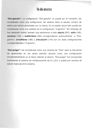 ~--------------------------------
Fe de erratas 

"Dúo-gancho": La configuración "Dúo-gancho" no puede por el momento, ser
considerada como una confíguración del sistema dado el escaso número de
señas que hemos encontrado con la misma. En el estado actual sólo puede ser
considerada como una variante de la confíguracíón "V-gancho". Sin embargo se
han deslizado ciertos "errores" que advertimos: si bien alquila (297), salto (185),
sentarse (184) y subterráneo (354) corresponderían eventualmente a "Dúo­
gancho", arrodillarse (185) y articulación (170) son sin duda configuraciones
correspondientes a "V-gancho".
"Dúo-pulgar": fue considerada como una variante de "Tres"; pero la frecuencia
de aparicíones en las señas permitió ubicarla como una configuración
(fundamentalmente en el léxico referido al dinero). "Dúo-pulgar" fue incorporada
tardíamente al sistema de configuraciones de la L.S.A. y quedó por razones de
edición fuera de dicho sistema.
 