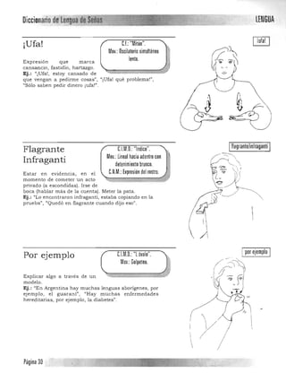 LENGUADiccionario dlfllln«guadI~![;¡iI~J
C.I.: "Mitón",¡Ufa!
Mov,: Oscilatorio simultáneo
lento,Expresión que marca
cansancio, fastidio, hartazgo, 

Ej.: "¡Ufa!, estoy cansado de 

que vengan a pedirme cosas", "¡Ufa! qué problema!", 

"Sólo saben pedir dinero ¡ufa!". 

fIagrante/inIraganti ,C.l.M,O, "Indice",Flagrante
Mov,: Lineal hacia adentro con
Infraganti detenimiento brusco,
C,N,M,: Expresión del rostro,Estar en evid encia, en el
momento de cometer un acto
privado (a escondidas). Irse de 

boca (hablar más de la cuenta). Meter la pata. 

Ej.: "Lo encontraron infraganti, estaba copiando en la 

prueba", "Quedó en flagrante cuando dijo eso". 

Ipor ejemplo IPor ejemplo C.I.M.O.: "L óvalo".
Mov.: Golpeteo,
0?~~i
Explicar algo a través de un ~======::=::: f
modelo. ' ~' ~_f
Ej.: "En Argentina hay muchas lenguas aborígenes, por
ejemplo , el guaraní" I ,rHay muchas enfermedades
"hereditarias, por ejemplo, la diabetes".
i


Página 30
 