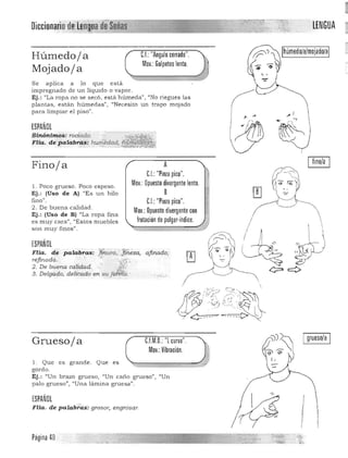 LENGUAOiccionario de L~n~a deSeñas
Ihúmedo/a/mojado/aIHúmedoja C.I.: "Angulo cerrado".
Mov.: Golpeteo lento.
Mojadoja
Se aplica a lo que está
impregnado de un liquido o vapor.
Ej.: "La ropa no se secó, esta húmeda", "No riegues las
plantas, están húmedas", "Necesito u n trapo mojado
para limpiar el piso".
" ...
ESPAÑOL
Sinónimos: rociado. 

FHa. de pa.lab~~ hU"f!' .~!aa,a, 
~ -, .
/ í:"'---.
Finoja
1. Poco grueso, Poco espeso.
Ej.: (Uso de Al "Es un hilo
fino".
2. De bu ena calidad .
Ej.: (Uso de Bl "La ropa fina
es muy cara", "Estos muebles
son muy finos".
ESPAÑOL• - . ~:. .. :'l'!:."'"
Fha. de palabras: ,.!!:n.ura, ..]i'neza, afinado;
refinado. ' . ' .•"'!.;
2. De buena calídad. ," :,1;;1:'.
3. Delgado, delicado en suj¿1Mdc.·
A
C.I.:"Pinza pico". 

Mov.: Opuesto divergente lento. 

8 

C.I.: "Pinza pico".

Mov.: Opuesto divergente con

frotación de pulgar·índice.

!
/ 

I grueso/a I
Gruesoja C.l.M.O.: "L curva".
Mov.: Vibración.
1, Que es grande. Que es 

gordo. 

Ej.: "Un brazo grueso, "Un caño grueso", "Un 

palo grueso", "Un a lámina gruesall
, 

'"ESPAÑOL
Flia. de palabraS: grosor, engr6sar.
I~." .
'~ ,..~Página 40
­ -'; ~~
 