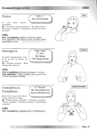 Diccionario,Dtf!engoa,de Señas -------------------------------, LENGUA
" .••:¡;¡; • "',," ~'"'~----------_.....- - - - - - - - -- - ­
dulce[.l.M.D.: "l".Dulce
Mov.: lineal con lrotación.
Lo que tiene azúcar. 

Azucarado. 

Ej,: "Las cosas dulces engorda n", "Me gusta más lo 

dulce que lo salado", "Compramos un tarro de dulce 

de leche". 

ESPAÑOL
FHa. de palabras; end;i;il~ar, edulcorar, dTirzón.
Usos figurados: "Mi amiga es, una person<i. dulce'
(agradable, suave). ..,':
[lM.D.:"Indice".

U.:"Puño".

Mov.: Vibración.

Amargoja
De gusto desagradable como
el de la hiel, el acíbar, la [.N.M.: Expresión del rostro.
qUlnina. 

Ej.: "Naranja amarga", "Mate 

amargo (sin azúcar)". 

ESPAÑOL
Flia: d.. ,palabr~: drnargura"amargado, amargar.
Usos figllrados: "rrdgo ama.f;gp' ·(mala experiencia),
"Tomar un amargo' (bebida). ::. . .. :{';'
Iamargo/a I
/ í

/ I i
tiJ~ ~~ 

/ ,
I
,
CJ:"Pinza óvalo"Completoja
Mov.: lineal simultáneo hacia
Completar aluera con detenimiento brusco.
Estar todo lo que hace falta o
lo que entra en un lugar.
Ej.: "Departamento completo", "6mnibus completoll
¡
¡¡Teatro completo", "Historia completa", "Información
completall
•
ESPAÑOL
F.lla. de palabras: completamente, completamiento..... " ,,>- d
I completo/a/completar

Página 45
 