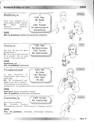 Diccionario dll'red'gua.!!de~~~:::=2~ LENGUA

(7 '0,
Iperlecto/a IPerfectoja A ~~• ."~CJM.D.: "Pulgar". p rMov.:Vibración. - .Tien e u na cualidad en el ) ­
B /~ '----­mayor grado posible. Optimo.
Ej.: "Mujer perfecta ",
"Contra to perfecto".
Mov.: lineal hacia afuera con L:I¡;¡;¡¡¡;;;;.I.M=.:"Pinla:.óv ' AJ~ lAlc~.D:-== _al;;;;O"':;;,;;;;;¡¡~ .í '"
"Inform ación perfecta".
detenimiento brusco.
"1ESPAÑOL
Flta. de palabrnl!.rl'áJé$Cion.ar, perfeqible, pe;f~pción.
Únicoja CJM.D. "Indice". I único/a I
Mov.:Rotaciónde muñeca. ¡
Uno solo. No hay otro iguaL C.F.M.D.:"Pinza óvalo".
Extraordinario.
Mov.: Rotación de muñeca.
Ej.: "Es el único teatro qu e h ay
,.~.
en el pue blo", "Es mi única r ).
ilusión", "Una muje r única".
ESPAÑOL
Sint;nimos:.};ózo. 

FUa. de palabras: unicamente; 
 ~
fund a m ental", "Lo fundamental es saber si acepta la propuesta".
(
ESPAÑOL
Sinónimos: básico, p rimordial, esencial. 

FUa. de palabras: fundamentar, fu ndamento. 

Correctoja CJM.O.: "Pinzaóvalo".
Mov.: "lineal hacia abajo".
Sin errores n i d efectos.
',,-Ej.: "Conducta correcta", 

"Recibimiento correcto", "Ta rea correcta", "Lenguaje correcto" . 

ESPAÑOL
FHa. de palabras: corrección1 correcciona11 correctiva1
corrector.
Página 47
Fundamental
Lo más importa nte, lo
indispe nsable para h acer o
lograr algo.
Ej.: "Es fundamental que
hagas lo que dice el m édicoll
,
"Su presencia en la escuela es
IfundamentallC1M.D.: "Puño". 

Mov.: Circular.

1:1M1: "Mano plana" 

CJM.O.:"Ángulo". 

Mov.: Golpe.

-
 