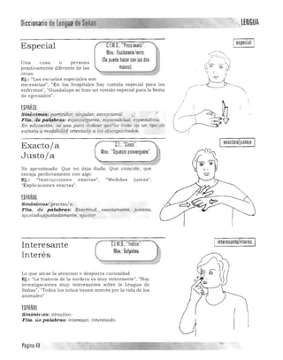 Diccionario delengua de Señas "". "LENGUA

CJM.O.:"Pinza óvalo".Especial
Mov.: Oscilatorio lento.
(Se puede hacer con las dosUna cosa o persona
positivamente diferente de las manos).
otras.
Ej.: «Las escuelas especiales son
necesarias" , "En los hospitales hay comida especial para los
enfermos", "Gu a dalupe se hizo un vestido especial para la fiesta
de egresados".
ESPANOl
Sin~nÚnos: partfcular, singular, excepcional. ,i,}.' -;
Flia. de palabras: especie:bilJente, especialidw;i, especialista.
En eduoación, se usa para indicar que"'se trata <!~ un tipo 'de
escuela o moda1iddr:! orientad~ a los discapacitados.
exacto¡a/justo¡aG.I: "Cinco".Exactoja
Mov.: "Opuestoconvergente"
Justoja
~==-=::::-;;M ;:;;;--::::J)
No aproximado. Que no deja duda. Que coincide, que 

encaja perfectamente con a lgo. 

Ej.: "[nstrucciones exactasJ) , "'Medidas justas"} 

uExplicaciones exactas". 

ESPANOl
Sinónim os: preciso/ a, 

Fila. de palabras: Exactitud, .¡ exactamente, justeza, 

ajustado,ajusiadamente;- ajustar. 

1
Interesante
In terés
CJM.O.: "Indice".
Mov.: Golpeteo.
Lo que atrae la atención o despierta curiosidad.
Ej.: "La historia de la sordera es muy interesante", "Hay
investigaciones muy interesantes sobre la Lengua de
Señas", "Todos los niños tienen interés por la vida de los
animalesl1
ESPAÑOL
SinóniMOS: atractivo.
FHa. de palabras: intere§ar, interesado.
interesante/interés
:!W ,•.•.jI!f' ;y- .""",,----_ _ - - - - -
Página 48
 