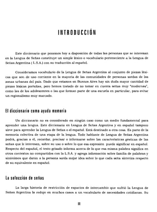 INTRODUCCiÓN 

Este diccionario que ponemos hoya disposición de todas las personas que se interesan
en la Lengua de Señas constituye un simple léxico o vocabulario perteneciente a la Lengua de
Señas Argentina (L.S.A.) con su traducción al español.
Consideramos vocabulario de la Lengua de Señas Argentina al conjunto de piezas léxi­
cas que son de uso corriente en la mayoría de las comunidades de personas sordas de las
zonas urbanas del país. Dado que estamos en Buenos Aires hay sin duda mayor cantidad de
piezas léxicas porteñas, pero hemos tratado de no tomar en cuenta señas muy "modernas",
como las de los adolescentes o las que forman parte de una escuela en particular, para evitar
un regionalismo muy marcado.
El diccionario como ayuda memoria
Un diccionario no es considerado en ningún caso como un medio fundamental para
aprender una lengua. Este diccionario en Lengua de Señas Argentina y en español tampoco
sirve para aprender la Lengua de Señas o el español. Está destinado a otra cosa. Es parte de la
memoria colectiva de una etapa de la lengua. Todo hablante de Lengua de Señas Argentina
podrá, gracias a él, recordar, precisar o informarse sobre las características gésticas de las
señas que le interesen, sobre su uso o sobre 10 que esa expresión puede significar en español.
Respecto del español, el texto grisado informa acerca de lo que esa misma palabra significa en
otros contextos no compartidos con la L.S.A. y agrega información sobre familia de palabras y
sinónimos que darán a la persona sorda mejor idea sobre lo que cada seña sintetiza respecto
de su equivalente en español.
la selección de señas
La larga historia de restricción de espacios de intercambio que sufrió la Lengua de
Señas Argentina la redujo en muchos casos a un vocabulario de necesidades cotidianas. Su
111
 