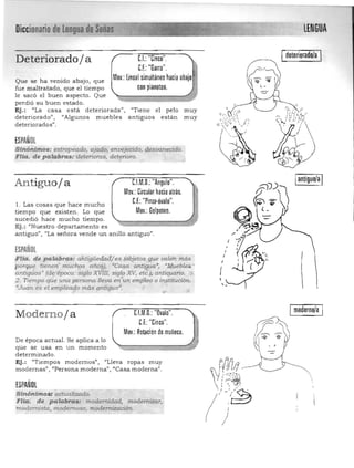 Diccionario de lengua de
--- LENGUA

Ideteriorado!a IC.I.: "Cinco".Deteriorado j a
C.f.: "Garra".
Mov.: lineal simultáneo hacia abajoQue se ha venido abajo, que
fue maltratado, que el tiempo con pianoteo.
le sacó el buen aspecto. Que
perdió su buen estado.
Ej.: "La casa está deteriorada", "Tiene el pelo muy
deteriorado" , "Algunos muebles antiguos están muy
deteriorados".
ESPAÑOL
Slnánimos: estropeado, ajado, enuéjecido, {jesuaneCido.
,Flia.'de palqbras:'deterioras, deterioro.
­,
Iantiguo!aIC.l.M.D.: "Angulo".Antiguoja
Mov.: Circular hacia atrás.
C.f.: "Pinza·óvalo".1. Las cosas que hace mucho
tiempo que existen. Lo que Mov.:Golpeteo.
sucedió hace mucho tiempo. 

Ej.: "Nuestro departamento es 

antiguo", "La señora vende un anillo antiguo". 

ESPAÑOL
Fl/a. de palabras: a'ñtigüedo.d¡es (objetos.g:ue valeh m.ás .
porq!,-e tienen muchps año~), 'Casa antigua", "Muebles '
antiguos» (de~época: Siglo XVID; sig.Ú? XV, et¿)" altti~rio. )1,
2. Tie;,mpo qú.e una [iersona lleva en"un empleo o i~"tituci6n,
<Juan es el empleQ{/o máspntiguo~ " .,.- ,
Imoderno!a IModerno ja CI.M.D.: "Ovalo".
C.f.:"Cinco".
Mov.: Rotación de muñeca. rCYI~~ ~DJDe época actuaL Se aplica a lo
que se usa en un momento ~ ~determinado . 

Ej.: "Tiempos modernos", "Lleva ropas muy 

modernas", '¡Persona moderna") "'Casa moderna". 

ESPAÑOL
Sinónimosractualizado. 

Fila:. de palabras: modernidad, modemitar, 

rnodermsta, modemoso, modernización. 

 