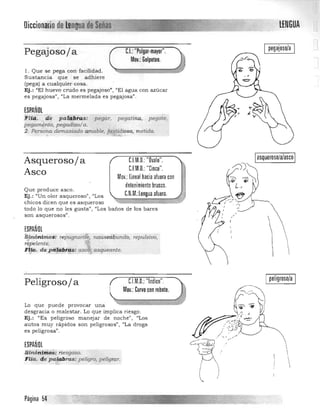 Diccionariode k1!ngtla	 tENGUA

pegajoso/a
Pegajoso/a C.I.: "Pulgar-mavor".
Mov.: Golpeteo.
1. Que se pega con facilidad . 

Sustancia que se adhiere 

(pega) a cu a lquier cosa. 

Ej.: "El huevo crudo es pegajoso", "El agua con azúcar 

es pegajosa"I "La m ermelada es pegajosa'). 

ESPAÑOL
'F1iCi,:ite pa::~§i-a,s: pegar, pegat.ina, pegote,
pBgam.en1.0, pegadizo/a. .
2. Pe¡-sor..a demasiado amable, fas.tidiosa, metida_-&..-	 • ;¡-MI'.:,
Asqueroso/ a 	 CIM.O. "Ovalo".
C.EM.O.: "Cinco".
Asco Mov.: lineal hacia afuera con
1'detenimiento brusco.
Que produce asco.
Ej.: "Un olor a squeroso", "Los :;N .::::====. ~,
chicos dicen que es asqueroso 

todo lo que no les gusta", "Los baños de los bares 

son asquerosos". 

~;;;;C. ;;;;.M;;;;:lenguaafuera=
ESPAÑOL
Sinónimos: repugnan.1§" nauséá.bundo, repulsivo,
rgJ"€ente. .~ 1 	 ~
F!-fa. depti~bf~:as .. aSiJUeante.
Ipeligroso/a IC.l.M.O.:"Indice".Peligroso/ a
Mov.: Curvo con rebote.
Lo que puede provocar una
desgracia o malestar. Lo que implica riesgo .
Ej.: (lEs peligroso manejar de nochen, IIL os
autos muy rapidos son peligrosos", "La droga
es peligrasan,
ESPAÑOL
~jnónimos,... nesgoso. 

Fl~c. d,e pa::J,pbras: peligro, Péligra.r. 



Página 54
 