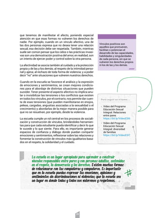 23
que tenemos de manifestar el afecto, poniendo especial
atención en que esas formas no vulneren los derechos de
nadie. Por ejemplo, cuando en un vínculo afectivo, una de
las dos personas expresa que no desea tener una relación
sexual, esa decisión debe ser respetada. También, mientras
suele ser común pensar que los celos o las prácticas invasi-
vas son una demostración positiva del amor, en realidad, son
un intento de ejercer poder y control sobre la otra persona.
La afectividad se asocia también al cuidado y a la protección
propia y de las y los demás; al respeto de la intimidad perso-
nal y ajena; al rechazo de toda forma de violencia; y a poder
decir “no” ante situaciones que vulneren nuestros derechos.
Cuando en la escuela se favorece el análisis y la expresión
de emociones y sentimientos, se crean mejores condicio-
nes para el abordaje de distintas situaciones que pueden
suceder. Tener presente el aspecto afectivo no implica anu-
lar o invisibilizar las tensiones o los conflictos que existen
en todos los vínculos, por el contrario, nos permite dar cuen-
ta de esas tensiones (que pueden manifestarse en enojos,
peleas, cargadas, angustias asociadas a la sexualidad o el
crecimiento) y abordarlas de la mejor manera posible para
que no se resuelvan, por ejemplo, desde la violencia.
La escuela cumple un rol central en los procesos de sociali-
zación y construcción de vínculos, brindándoles herramien-
tas para que cada estudiante pueda identificar y decir lo que
le sucede y lo que siente. Para ello, es importante generar
espacios de confianza y diálogo donde puedan compartir
emociones y sentimientos, reflexionar sobre las relaciones y
fomentar la construcción de vínculos más igualitarios basa-
dos en el respeto, la solidaridad y el cuidado.
Vínculos positivos son
aquellos que promueven,
facilitan o potencian el
desarrollo de las capacidades,
habilidades y singularidades
de cada persona, sin que se
vulneren los derechos propios
ni los de las y los demás.
La escuela es un lugar apropiado para aprender a construir
vínculos responsables entre pares y con personas adultas, sostenidas
en el respeto, la democracia y los derechos. Existen muchas formas
de relacionarse con tus compañeras y compañeros. Es importante
que en la escuela puedas expresar tus emociones, opiniones y
sentimientos sin discriminaciones ni violencias; que la escuela sea
un lugar en donde todas y todos nos valoremos y respetemos.
Para seguir en el tema…
• Video del Programa
Educación Sexual
Integral: Relaciones
entre pares
https://bit.ly/VideoESI6
• Video del Programa
Educación Sexual
Integral: diversidad
de familias
https://bit.ly/VideoESI7
 