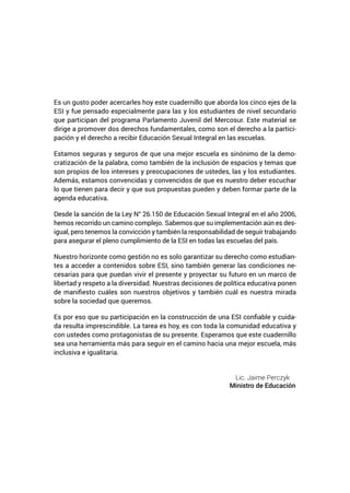 Es un gusto poder acercarles hoy este cuadernillo que aborda los cinco ejes de la
ESI y fue pensado especialmente para las y los estudiantes de nivel secundario
que participan del programa Parlamento Juvenil del Mercosur. Este material se
dirige a promover dos derechos fundamentales, como son el derecho a la partici-
pación y el derecho a recibir Educación Sexual Integral en las escuelas.
Estamos seguras y seguros de que una mejor escuela es sinónimo de la demo-
cratización de la palabra, como también de la inclusión de espacios y temas que
son propios de los intereses y preocupaciones de ustedes, las y los estudiantes.
Además, estamos convencidas y convencidos de que es nuestro deber escuchar
lo que tienen para decir y que sus propuestas pueden y deben formar parte de la
agenda educativa.
Desde la sanción de la Ley N° 26.150 de Educación Sexual Integral en el año 2006,
hemos recorrido un camino complejo. Sabemos que su implementación aún es des-
igual, pero tenemos la convicción y también la responsabilidad de seguir trabajando
para asegurar el pleno cumplimiento de la ESI en todas las escuelas del país.
Nuestro horizonte como gestión no es solo garantizar su derecho como estudian-
tes a acceder a contenidos sobre ESI, sino también generar las condiciones ne-
cesarias para que puedan vivir el presente y proyectar su futuro en un marco de
libertad y respeto a la diversidad. Nuestras decisiones de política educativa ponen
de manifiesto cuáles son nuestros objetivos y también cuál es nuestra mirada
sobre la sociedad que queremos.
Es por eso que su participación en la construcción de una ESI confiable y cuida-
da resulta imprescindible. La tarea es hoy, es con toda la comunidad educativa y
con ustedes como protagonistas de su presente. Esperamos que este cuadernillo
sea una herramienta más para seguir en el camino hacia una mejor escuela, más
inclusiva e igualitaria.
Lic. Jaime Perczyk
Ministro de Educación
 