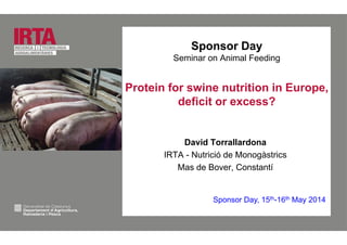 Sponsor Day
Seminar on Animal Feeding
Protein for swine nutrition in Europe,
deficit or excess?
David Torrallardona
IRTA - Nutrició de Monogàstrics
Mas de Bover, Constantí
Sponsor Day, 15th-16th May 2014p y y
 