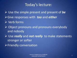 Today’s lecture:
 Use the simple present and present of be
Give responses with too and either
 Verb forms
 Object pronouns and pronouns everybody
 and nobody
 Use really and not really to make statements
 stronger or softer
Friendly conversation

                 lecturer E.Delgermurun /FOREIGN
                                                   2
                     LANGUAGE DEPARTMENT/
 