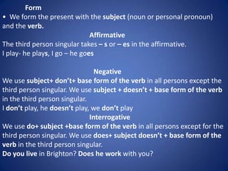 Form
• We form the present with the subject (noun or personal pronoun)
and the verb.
                               Affirmative
The third person singular takes – s or – es in the affirmative.
I play- he plays, I go – he goes

                                Negative
We use subject+ don’t+ base form of the verb in all persons except the
third person singular. We use subject + doesn’t + base form of the verb
in the third person singular.
I don’t play, he doesn’t play, we don’t play
                              Interrogative
We use do+ subject +base form of the verb in all persons except for the
third person singular. We use does+ subject doesn’t + base form of the
verb in the third person singular.
Do you live in Brighton? Does he work with you?
 