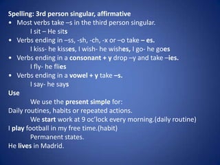Spelling: 3rd person singular, affirmative
• Most verbs take –s in the third person singular.
         I sit – He sits
• Verbs ending in –ss, -sh, -ch, -x or –o take – es.
         I kiss- he kisses, I wish- he wishes, I go- he goes
• Verbs ending in a consonant + y drop –y and take –ies.
         I fly- he flies
• Verbs ending in a vowel + y take –s.
         I say- he says
Use
         We use the present simple for:
Daily routines, habits or repeated actions.
         We start work at 9 oc’lock every morning.(daily routine)
I play football in my free time.(habit)
         Permanent states.
He lives in Madrid.
 