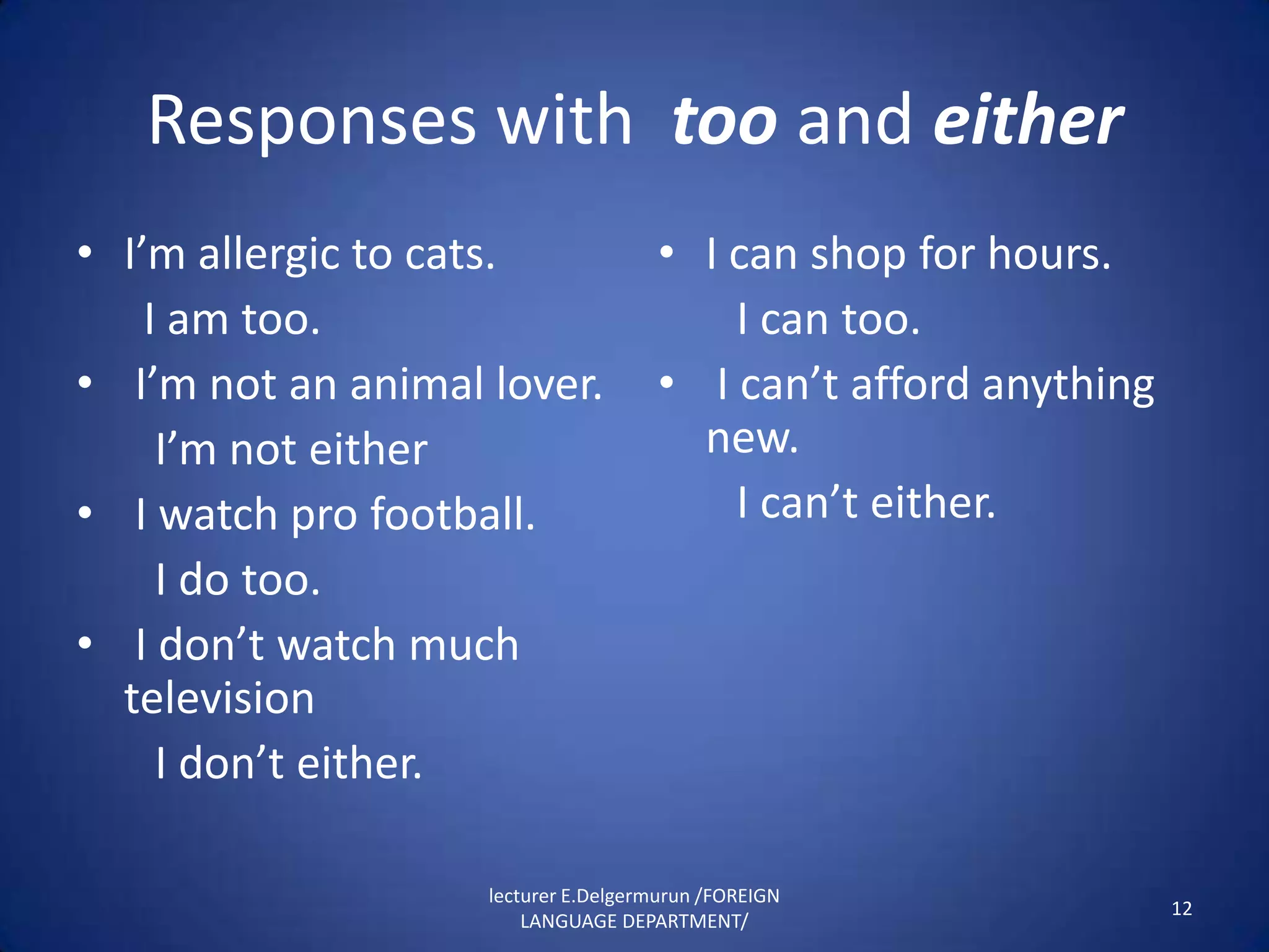 Responses with too and either
• I’m allergic to cats.              • I can shop for hours.
    I am too.                            I can too.
• I’m not an animal lover.           • I can’t afford anything
     I’m not either                    new.
• I watch pro football.                  I can’t either.
     I do too.
• I don’t watch much
  television
     I don’t either.

                    lecturer E.Delgermurun /FOREIGN
                                                                 12
                        LANGUAGE DEPARTMENT/
 