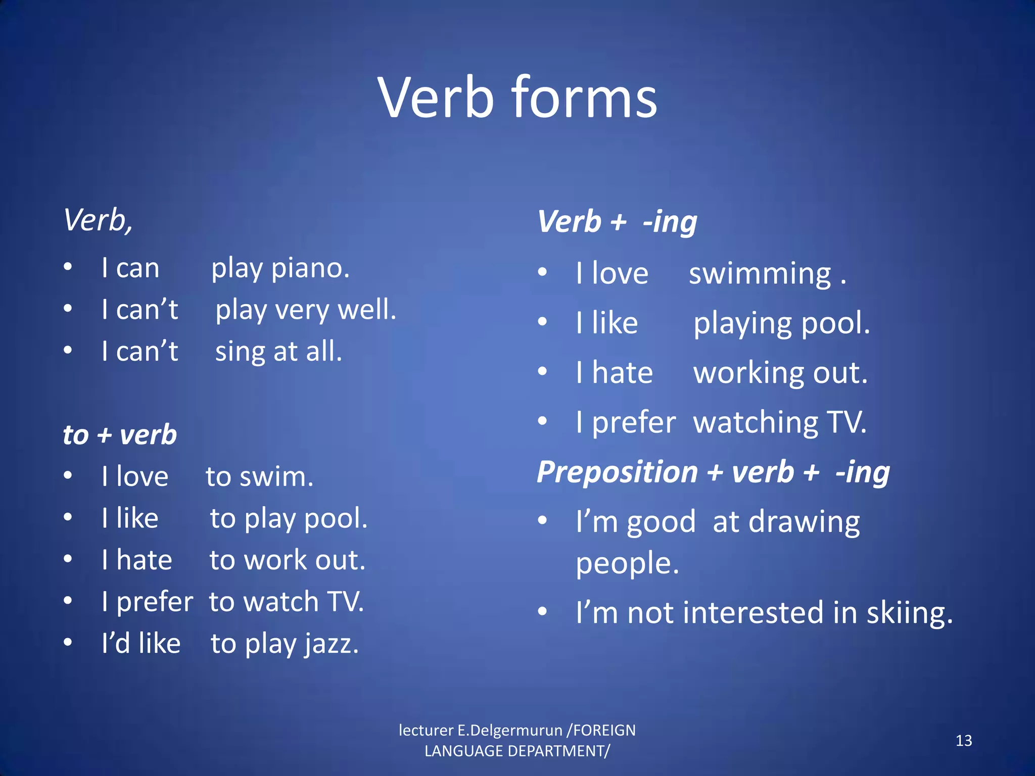 Verb forms
Verb,                                           Verb + -ing
• I can      play piano.                        • I love swimming .
• I can’t    play very well.                    • I like   playing pool.
• I can’t    sing at all.
                                                • I hate working out.
to + verb                                       • I prefer watching TV.
• I love     to swim.                           Preposition + verb + -ing
• I like     to play pool.                      • I’m good at drawing
• I hate     to work out.                         people.
• I prefer   to watch TV.                       • I’m not interested in skiing.
• I’d like    to play jazz.

                               lecturer E.Delgermurun /FOREIGN
                                                                                  13
                                   LANGUAGE DEPARTMENT/
 