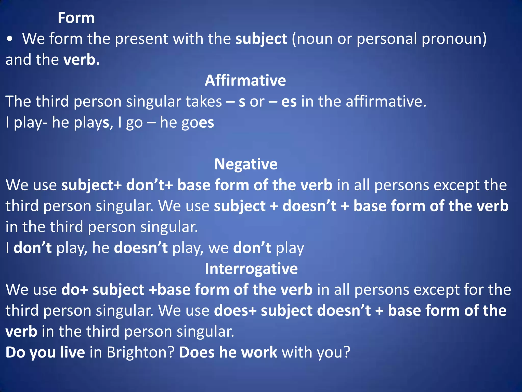 Form
• We form the present with the subject (noun or personal pronoun)
and the verb.
                               Affirmative
The third person singular takes – s or – es in the affirmative.
I play- he plays, I go – he goes

                                Negative
We use subject+ don’t+ base form of the verb in all persons except the
third person singular. We use subject + doesn’t + base form of the verb
in the third person singular.
I don’t play, he doesn’t play, we don’t play
                              Interrogative
We use do+ subject +base form of the verb in all persons except for the
third person singular. We use does+ subject doesn’t + base form of the
verb in the third person singular.
Do you live in Brighton? Does he work with you?
 