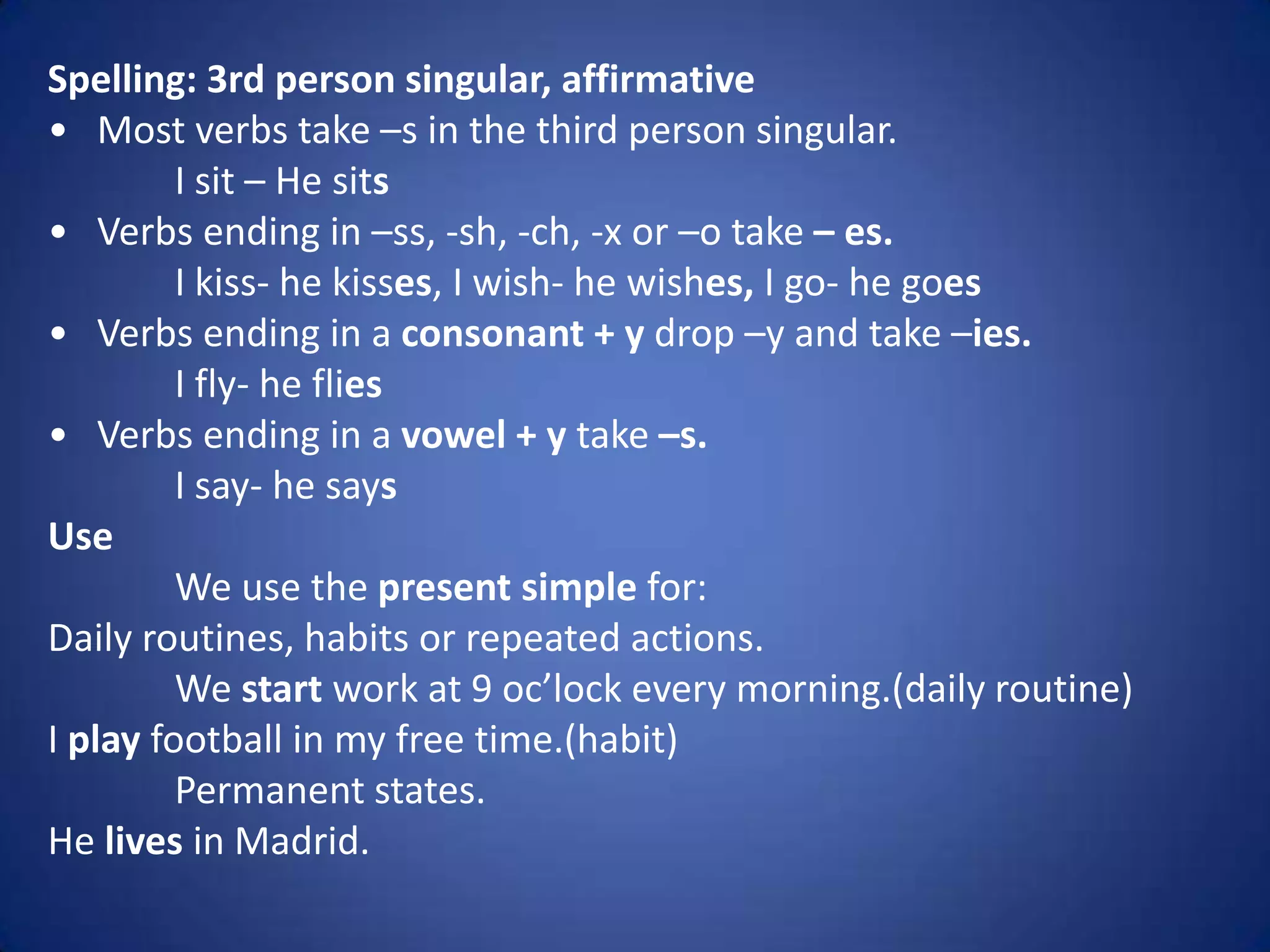 Spelling: 3rd person singular, affirmative
• Most verbs take –s in the third person singular.
         I sit – He sits
• Verbs ending in –ss, -sh, -ch, -x or –o take – es.
         I kiss- he kisses, I wish- he wishes, I go- he goes
• Verbs ending in a consonant + y drop –y and take –ies.
         I fly- he flies
• Verbs ending in a vowel + y take –s.
         I say- he says
Use
         We use the present simple for:
Daily routines, habits or repeated actions.
         We start work at 9 oc’lock every morning.(daily routine)
I play football in my free time.(habit)
         Permanent states.
He lives in Madrid.
 