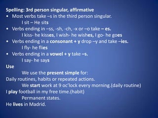 Spelling: 3rd person singular, affirmative
• Most verbs take –s in the third person singular.
         I sit – He sits
• Verbs ending in –ss, -sh, -ch, -x or –o take – es.
         I kiss- he kisses, I wish- he wishes, I go- he goes
• Verbs ending in a consonant + y drop –y and take –ies.
         I fly- he flies
• Verbs ending in a vowel + y take –s.
         I say- he says
Use
         We use the present simple for:
Daily routines, habits or repeated actions.
         We start work at 9 oc’lock every morning.(daily routine)
I play football in my free time.(habit)
         Permanent states.
He lives in Madrid.
 