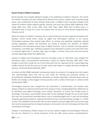 10 | P a g e
Recent Trends in Children’s Literature
Recent decades have brought additional changes in the publishing of children’s literature. The market
for children’s literature has been influenced by demand from parents, children with increased buying
power, and a proliferation of serial writing to boost sales. In addition, there have been changes in the
content of children’s books related to gender, diversity, and social class (Ching, 2005; Englehardt, 1991;
Gangi, 2004; Hunt, 1995; Larrick, 1965; Taxel, 1997; Zipes, 2001). While each of these areas is a
worthwhile topic of study on its own, this chapter does not focus on them beyond recognizing their
influence overall.
While the impact on children’s literature due to cultural influences has been apparent throughout the
decades, current trends center mostly on digital and technological advances in our society.
Technological advances have exerted huge effects on printing and publishing capabilities. Beyond
printing capabilities, authors and illustrators are writing to maintain the attention of children
accustomed to the fast-paced sensory input of digital resources, such as computer and video games,
smartphones, and tablet apps. Publishing companies have attempted to produce print texts that mimic
or resemble digital texts in wording, style, type of images, or format. Some print texts even borrow
concepts about page design from digital texts.
Exposure to digital and technological resources and global access to information have changed the
boundaries, topics, and perspectives represented in books for children (Dresang, 1999, 2003). These
changes in print texts include the use of non-linear plots that are organized not by a typical beginning,
middle, and end, but tell the story out of order and/or lead readers in multiple directions through the
text (e.g., The End, by David LaRochelle, 2007).
As Anstey and Bull (2006) explained, contemporary books are products of changing times that require
new understandings about text and are well suited for teaching and preparing students to
be multiliterate individuals. Multiliterate individuals are socially responsible, informed citizens who are
flexible and strategic as they engage in literacy practices with a variety of text types in a diverse world
(Anstey & Bull, 2006).
Technological resources have changed the way information is communicated, and teachers must
prepare students to understand information from all types of texts, including digital texts. While this can
be facilitated using digital technology, some schools, classrooms, or homes have limited access to
technology. Fortunately, many flexible literacy skills can be developed through the use of print books
that have the characteristics described above, such as mimicking digital texts in style and formatting,
changing organizational patterns, exploring interactive formats, and representing messages in a variety
of ways. The availability of print books that can teach students necessary digital skills may narrow a gap
that could be perpetuated by the disparity between environments rich with technology and those that
are lacking in technology.
Changes in contemporary children’s books are not only related to digital and technological influences
but also the influence of a cultural movement of the late 20th century known as postmodernism.
 