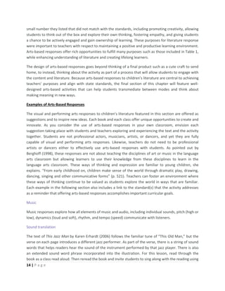 14 | P a g e
small number they listed that did not match with the standards, including promoting creativity, allowing
students to think out of the box and explore their own thinking, fostering empathy, and giving students
a chance to be actively engaged and gain ownership of learning. These purposes for literature response
were important to teachers with respect to maintaining a positive and productive learning environment.
Arts-based responses offer rich opportunities to fulfill many purposes such as those included in Table 1,
while enhancing understanding of literature and creating lifelong learners.
The design of arts-based responses goes beyond thinking of a final product such as a cute craft to send
home, to instead, thinking about the activity as part of a process that will allow students to engage with
the content and literature. Because arts-based responses to children’s literature are central to achieving
teachers’ purposes and align with state standards, the final section of this chapter will feature well-
designed arts-based activities that can help students transmediate between modes and think about
making meaning in new ways.
Examples of Arts-Based Responses
The visual and performing arts responses to children’s literature featured in this section are offered as
suggestions and to inspire new ideas. Each book and each class offer unique opportunities to create and
innovate. As you consider the use of arts-based responses in your own classroom, envision each
suggestion taking place with students and teachers exploring and experiencing the text and the activity
together. Students are not professional actors, musicians, artists, or dancers, and yet they are fully
capable of visual and performing arts responses. Likewise, teachers do not need to be professional
artists or dancers either to effectively use arts-based responses with students. As pointed out by
Berghoff (1998), these responses are not about teaching the disciplines of art or music in the language
arts classroom but allowing learners to use their knowledge from these disciplines to learn in the
language arts classroom. These ways of thinking and expression are familiar to young children, she
explains. “From early childhood on, children make sense of the world through dramatic play, drawing,
dancing, singing and other communicative forms” (p. 521). Teachers can foster an environment where
these ways of thinking continue to be valued as students explore the world in ways that are familiar.
Each example in the following section also includes a link to the standard(s) that the activity addresses
as a reminder that offering arts-based responses accomplishes important curricular goals.
Music
Music responses explore how all elements of music and audio, including individual sounds, pitch (high or
low), dynamics (loud and soft), rhythm, and tempo (speed) communicate with listeners.
Sound translation
The text of This Jazz Man by Karen Erhardt (2006) follows the familiar tune of “This Old Man,” but the
verse on each page introduces a different jazz performer. As part of the verse, there is a string of sound
words that helps readers hear the sound of the instrument performed by that jazz player. There is also
an extended sound word phrase incorporated into the illustration. For this lesson, read through the
book as a class read aloud. Then reread the book and invite students to sing along with the reading using
 