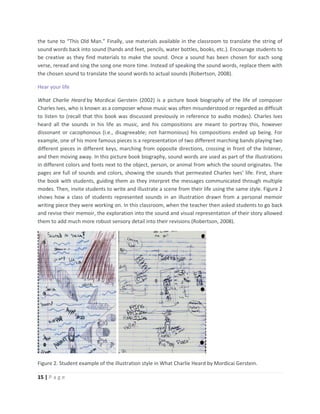 15 | P a g e
the tune to “This Old Man.” Finally, use materials available in the classroom to translate the string of
sound words back into sound (hands and feet, pencils, water bottles, books, etc.). Encourage students to
be creative as they find materials to make the sound. Once a sound has been chosen for each song
verse, reread and sing the song one more time. Instead of speaking the sound words, replace them with
the chosen sound to translate the sound words to actual sounds (Robertson, 2008).
Hear your life
What Charlie Heard by Mordicai Gerstein (2002) is a picture book biography of the life of composer
Charles Ives, who is known as a composer whose music was often misunderstood or regarded as difficult
to listen to (recall that this book was discussed previously in reference to audio modes). Charles Ives
heard all the sounds in his life as music, and his compositions are meant to portray this, however
dissonant or cacophonous (i.e., disagreeable; not harmonious) his compositions ended up being. For
example, one of his more famous pieces is a representation of two different marching bands playing two
different pieces in different keys, marching from opposite directions, crossing in front of the listener,
and then moving away. In this picture book biography, sound words are used as part of the illustrations
in different colors and fonts next to the object, person, or animal from which the sound originates. The
pages are full of sounds and colors, showing the sounds that permeated Charles Ives’ life. First, share
the book with students, guiding them as they interpret the messages communicated through multiple
modes. Then, invite students to write and illustrate a scene from their life using the same style. Figure 2
shows how a class of students represented sounds in an illustration drawn from a personal memoir
writing piece they were working on. In this classroom, when the teacher then asked students to go back
and revise their memoir, the exploration into the sound and visual representation of their story allowed
them to add much more robust sensory detail into their revisions (Robertson, 2008).
Figure 2. Student example of the illustration style in What Charlie Heard by Mordicai Gerstein.
 
