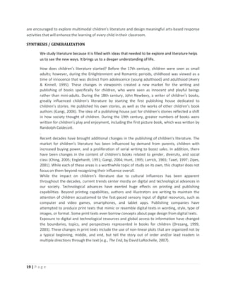 19 | P a g e
are encouraged to explore multimodal children’s literature and design meaningful arts-based response
activities that will enhance the learning of every child in their classroom.
SYNTHESIS / GENERALIZATION
We study literature because it is filled with ideas that needed to be explore and literature helps
us to see the new ways. It brings us to a deeper understanding of life.
How does children’s literature started? Before the 17th century, children were seen as small
adults; however, during the Enlightenment and Romantic periods, childhood was viewed as a
time of innocence that was distinct from adolescence (young adulthood) and adulthood (Avery
& Kinnell, 1995). These changes in viewpoints created a new market for the writing and
publishing of books specifically for children, who were seen as innocent and playful beings
rather than mini-adults. During the 18th century, John Newbery, a writer of children’s books,
greatly influenced children’s literature by starting the first publishing house dedicated to
children’s stories. He published his own stories, as well as the works of other children’s book
authors (Gangi, 2004). The idea of a publishing house just for children’s stories reflected a shift
in how society thought of children. During the 19th century, greater numbers of books were
written for children’s play and enjoyment, including the first picture book, which was written by
Randolph Caldecott.
.
Recent decades have brought additional changes in the publishing of children’s literature. The
market for children’s literature has been influenced by demand from parents, children with
increased buying power, and a proliferation of serial writing to boost sales. In addition, there
have been changes in the content of children’s books related to gender, diversity, and social
class (Ching, 2005; Englehardt, 1991; Gangi, 2004; Hunt, 1995; Larrick, 1965; Taxel, 1997; Zipes,
2001). While each of these areas is a worthwhile topic of study on its own, this chapter does not
focus on them beyond recognizing their influence overall.
While the impact on children’s literature due to cultural influences has been apparent
throughout the decades, current trends center mostly on digital and technological advances in
our society. Technological advances have exerted huge effects on printing and publishing
capabilities. Beyond printing capabilities, authors and illustrators are writing to maintain the
attention of children accustomed to the fast-paced sensory input of digital resources, such as
computer and video games, smartphones, and tablet apps. Publishing companies have
attempted to produce print texts that mimic or resemble digital texts in wording, style, type of
images, or format. Some print texts even borrow concepts about page design from digital texts.
Exposure to digital and technological resources and global access to information have changed
the boundaries, topics, and perspectives represented in books for children (Dresang, 1999,
2003). These changes in print texts include the use of non-linear plots that are organized not by
a typical beginning, middle, and end, but tell the story out of order and/or lead readers in
multiple directions through the text (e.g., The End, by David LaRochelle, 2007).
 