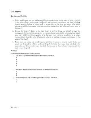 20 | P a g e
EVALUATION
Questions and Activities
1. Find a book (maybe one you read as a child) that represents the time or place in history in which
it was written. Find a contemporary book which represents the current time and place in history.
Imagine you are looking at either book as an outsider to that time and place. What social,
cultural, or political messages, either purposeful or inadvertent, are reflected in that piece of
literature?
2. Browse the children’s books at the local library or on-line library and critically analyze the
messages to find books that represent a new perspective or voice that is not usually heard, such
as a story told from the perspective of a character from a diverse population or a unique
representation of gender roles. What social, cultural, or political messages are reflected in that
piece of literature?
3. Select texts and create arts-based response activities in each area (drama, music, dance, and
visual art) designed to enhance understanding of the texts. Share your idea with two other
classmates and determine the state standards that connect to the arts-based response activities
each person designed.
Post test
Enumerate the items asks in each questions.
1. List down key theme and concerns of children’s literature.
a.
b.
c.
d.
e.
2. What are the characteristics of patterns in children’s literature.
f.
g.
h.
3. Give examples of arts-based responses to children’s literature
i.
j.
 