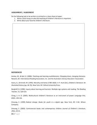 21 | P a g e
ASSIGNMENT / AGREEMENT
Do the following task to be written or printed on a clean sheet of paper.
1. Write a short essay on why the teaching of children’s literature is important.
2. Write about your favorite children’s literature.
REFERENCES
Anstey, M., & Bull, G. (2006). Teaching and learning multiliteracies: Changing times, changing literacies.
Newark, DE: International Reading Association, Inc. and the Australian Literacy Educators’ Association.
Avery, G., & Kinnell, M. (1995). Morality and levity (1780-1820). In P. Hunt (Ed.), Children’s literature: An
illustrated history (pp. 46-76). New York, NY: Oxford University Press.
Berghoff, B. (1998). Inquiry about learning and learners: Multiple sign systems and reading. The Reading
Teacher, 51, 520-523.
Ching, S. H. D. (2005). Multicultural children’s literature as an instrument of power. Language Arts,
83(2), 128-136.
Dresang, E. (1999). Radical change: Books for youth in a digital age. New York, NY: H.W. Wilson
Company.
Dresang, E. (2003). Controversial books and contemporary children. Journal of Children’s Literature,
29(1), 20-31.
 
