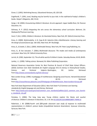22 | P a g e
Eisner, E. (1991). Rethinking literacy. Educational Horizons, 69, 120-128.
Engelhardt, T. (1991, June). Reading may be harmful to your kids: In the nadirland of today’s children’s
books. Harper’s Magazine, 282, 55-62.
Gangi, J. M. (2004). Encountering children’s literature: An arts approach. Upper Saddle River, NJ: Pearson
Education, Inc.
Gelineau, R. P. (2012). Integrating the arts across the elementary school curriculum. Belmont, CA:
Wadsworth/Thomson Learning.
Hunt, P. (Ed.). (1995). Children’s literature: An illustrated history. New York, NY: Oxford University Press.
Kress, G. (2000). Multimodality. In B. Cope & M. Kalantzis (Eds.), Multiliteracies: Literacy learning and
the design of social futures (pp. 182-202). New York, NY: Routledge.
Kress, G., & Jewitt, C. (Eds.). (2003). Multimodal literacy. New York, NY: Peter Lang Publishing, Inc.
Kress, G., & Van Leeuwen, T. (2001). Multimodal discourse: The modes and media of contemporary
curriculum. New York, NY: Oxford University Press.
Larrick, N. (1965, September 11). The all-white world of children’s books. Saturday Review, 63-65, 84-85.
Lemke, J. L. (1990). Talking science. Norwood, NJ: Ablex Publishing Corporation.
National Governors Association Center for Best Practices & Council of Chief State School Officers.
(2010). Common Core State Standards for English Language Arts & Literacy in History/Social Studies,
Science, and Technical Subjects. Washington, DC: Author. Retrieved
from http://www.corestandards.org/ELA-Literacy/
New London Group. (1996). A pedagogy of multiliteracies: Designing social futures. Harvard Educational
Review, 66, 60–92. Retrieved
from http://vassarliteracy.pbworks.com/f/Pedagogy+of+Multiliteracies_New+London+Group.pdf
New York State Department of Education (2011). New York State P-12 Common core learning
standards for English language arts and literacy. Retrieved
from http://www.p12.nysed.gov/ciai/common_core_standards/pdfdocs/p12_common_core_learnin
g_standards_ela.pdf
Pantaleo, S. (2004). The long, long way: Young children explore the fabula and syuzhet
of Shortcut. Children’s Literature in Education, 35, 1-19. doi:10.1023/B:CLID.0000018897.74948.2a
Robertson, J. M. (2008) Fourth- and fifth-grade classroom case study of response to multimodal
representations in children’s picture books. (Unpublished doctoral dissertation). Syracuse University,
Syracuse, New York.
 