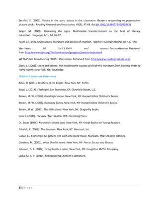 23 | P a g e
Serafini, F. (2005). Voices in the park, voices in the classroom: Readers responding to postmodern
picture books. Reading Research and Instruction, 44(3), 47-64. doi:10.1080/19388070509558431
Siegel, M. (2006). Rereading the signs: Multimodal transformations in the field of literacy
education. Language Arts, 84, 65-77.
Taxel, J. (1997). Multicultural literature and politics of reaction. Teacher’s College Record, 98, 417-448.
Wertheim, M. (n.d.). Faith and reason: Postmodernism. Retrieved
from http://www.pbs.org/faithandreason/gengloss/postm-body.html
WETA Public Broadcasting (2015). Story maps. Retrieved from http://www.readingrockets.org/
Zipes, J. (2001). Sticks and stones: The troublesome success of children’s literature from Slovenly Peter to
Harry Potter. New York, NY: Routledge.
Children’s Literature References
Allen, D. (2001). Brothers of the knight. New York, NY: Puffin.
Boyd, L. (2014). Flashlight. San Francisco, CA: Chronicle Books, LLC.
Brown, M. W. (2006). Goodnight moon. New York, NY: HarperCollins Children’s Books.
Brown, M. W. (2006). Runaway bunny. New York, NY: HarperCollins Children’s Books.
Brown, M.W. (1993). The little island. New York, NY: Dragonfly Books.
Cain, J. (2000). The way I feel. Seattle, WA: Parenting Press.
Dr. Seuss (1996). My many colored days. New York, NY: Knopf Books for Young Readers.
Erhardt, K. (2006). This jazzman. New York, NY: Harcourt, Inc.
Gallaz, C., & Arisman, M. (2003). The wolf who loved music. Mankato, MN: Creative Editions.
Gerstein, M. (2002). What Charlie heard. New York, NY: Farrar, Straus and Giroux.
Johnson, D. B. (2002). Henry builds a cabin. New York, NY: Houghton Mifflin Company.
Ladia, M. A. P. (2010). Rediscovering Children’s Literature,
 