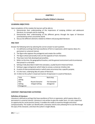 24 | P a g e
LEARNING OBJECTIVES
Upon completion of this module the learners will be able to:
1. Demonstrate their understanding of the importance of studying children and adolescent
literature, its concepts and its meaning;
2. Demonstrate their understanding of the different genres through the types of literature
contributed by writers around the world.
3. Discuss the different elements related to children and young adult literature
PRE-TEST
Answer the following items by selecting the correct answer to each question.
1. It is defined as writings that have excellence of form or expression, which express ideas of a
permanent or universal interest.
2. The figure who opposes the protagonist and creates the conflict.
3. The figure whose personality traits are the opposite of main characters.
4. They have more fully developed personalities.
5. Refers to the time, the geographical location, and the general environment and circumstances
that prevail in a narrative.
6. Setting is fully described in both time and place, usually found in historical fiction.
7. Setting is vague and general, which helps to convey a universal, timeless tale.
8. A series of interconnected events in which every occurrence has a specific purpose.
9. It is the main, underlying idea of a piece of literature.
10. It refers to the author’s mood and manner of expression in a work of literature.
Tone Theme Back drop
setting
Plot Round character Foil character
Setting Integral setting Antagonist
Protagonist
CONTENT PREPARATORY ACTIVITIES
Definition of Literature
Literature is defined as writings that have excellence of form or expression, which express ideas of a
permanent or universal interest. Literature is not written to give the reader facts. It is not a report but
an opportunity for social practice (Jones). It enables the reader to examine thought and action
compassionately. The reader can identify with a character and his story allowing him to see life through
the eyes of the character, and share the author’s insight (Reed).
CHAPTER 2
Elements of Quality Children’s Literature
 
