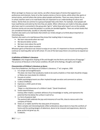26 | P a g e
When we begin to choose our own stories, we often choose types of stories that appeal to our
preferences and interests. Some of us like mystery stories or horror stories, while others like sports or
animal stories, and still others like stories about people and families. There are many choices for us.
In school, teachers want us to read books that are important to our understanding of culture and
history. Stories that are common to a group of people help unite them. For example, most people will
have read Romeo and Juliet by the time they are adults. When references are made to that play, people
who have read it is connected in the group who “get it,” while those who haven’t are on the outside.
Common stories are one way that people in a society are bonded together. There are certain books that
are considered historically, socially or culturally important.
Teachers also want us to read books that stretch our minds and get us to think about important or
interesting ideas.
Teachers also want us to read because they know that reading helps in many ways:
 We learn new words when we read
 We become better writers
 We learn more about the world
 We learn more about ourselves
Whatever genre of literature we choose to enjoy on our own, it’s important to choose something and to
continue to read long after we’ve left school. It’s one of the best ways there is to continue to expand our
minds.
A definition of Children’s Literature
“Literature is the imaginative shaping of life and thought into the forms and structures of language.”
The province of literature is the human condition, life with all its feelings, thoughts and insights.
Characteristics of Children’s Literature as Genre
From Perry Nodelman, the Pleasures of Children’s Literature, 1st
ed. Longman, 1992
1. It is simple and straightforward.
This does not mean that vocabulary needs to be overly simplistic or that style should be choppy
or flat(as too many books for children)
2. Focuses on action.
Subtle psychological event are often implied through narration and comment on actions.
3. Is about childhood.
4. Expresses a child’s point of view
5. It optimistic.
“Hope is a vital dimension of a children’s book.” (Sarah Smedman)
6. Tends toward fantasy.
Fantasy often implies a symbolic defiance of our knowledge or reality, and represents the
potential that lies below the surface in each of us.
7. Is a form of pastoral idyll.
The pastoral idyll celebrate the joys and innocence of rural life, close to nature and in the
company of friends.
8. Views an un-idyllic world for the view point of innocence.
More complex and interesting books reflect ambivalence about desire to have the comforts of
home and the exciting dangers of adventure, desire to be innocent and experiences, desire to
grow up but not grow up, etc.
9. Is didactic.
 